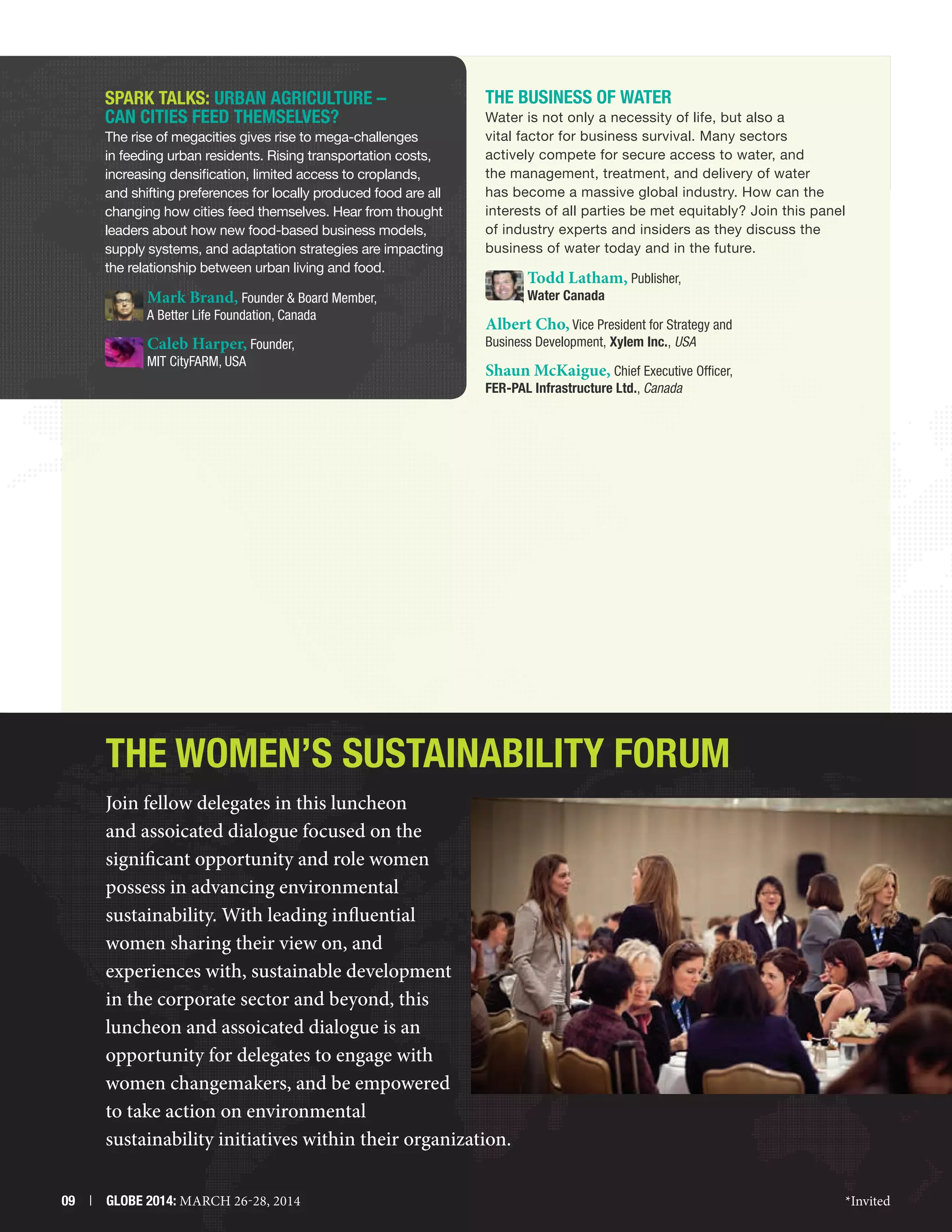 SPARK TALKS: Urban Agriculture –
Can Cities Feed Themselves?
The rise of megacities gives rise to mega-challenges
in feeding urban residents. Rising transportation costs,
increasing densification, limited access to croplands,
and shifting preferences for locally produced food are all
changing how cities feed themselves. Hear from thought
leaders about how new food-based business models,
supply systems, and adaptation strategies are impacting
the relationship between urban living and food.

The Business of Water
Water is not only a necessity of life, but also a
vital factor for business survival. Many sectors
actively compete for secure access to water, and
the management, treatment, and delivery of water
has become a massive global industry. How can the
interests of all parties be met equitably? Join this panel
of industry experts and insiders as they discuss the
business of water today and in the future.

Todd Latham, Publisher,

Mark Brand, Founder  Board Member,

A Better Life Foundation, Canada

Caleb Harper, Founder,
MIT CityFARM, USA

Water Canada

Albert Cho, Vice President for Strategy and
Business Development, Xylem Inc., USA

Shaun McKaigue, Chief Executive Officer,
FER-PAL Infrastructure Ltd., Canada

The Women’s Sustainability Forum
Join fellow delegates in this luncheon
and assoicated dialogue focused on the
significant opportunity and role women
possess in advancing environmental
sustainability. With leading influential
women sharing their view on, and
experiences with, sustainable development
in the corporate sector and beyond, this
luncheon and assoicated dialogue is an
opportunity for delegates to engage with
women changemakers, and be empowered
to take action on environmental
sustainability initiatives within their organization.
09  |  GLOBE 2014: MARCH 26-28, 2014

*Invited

 