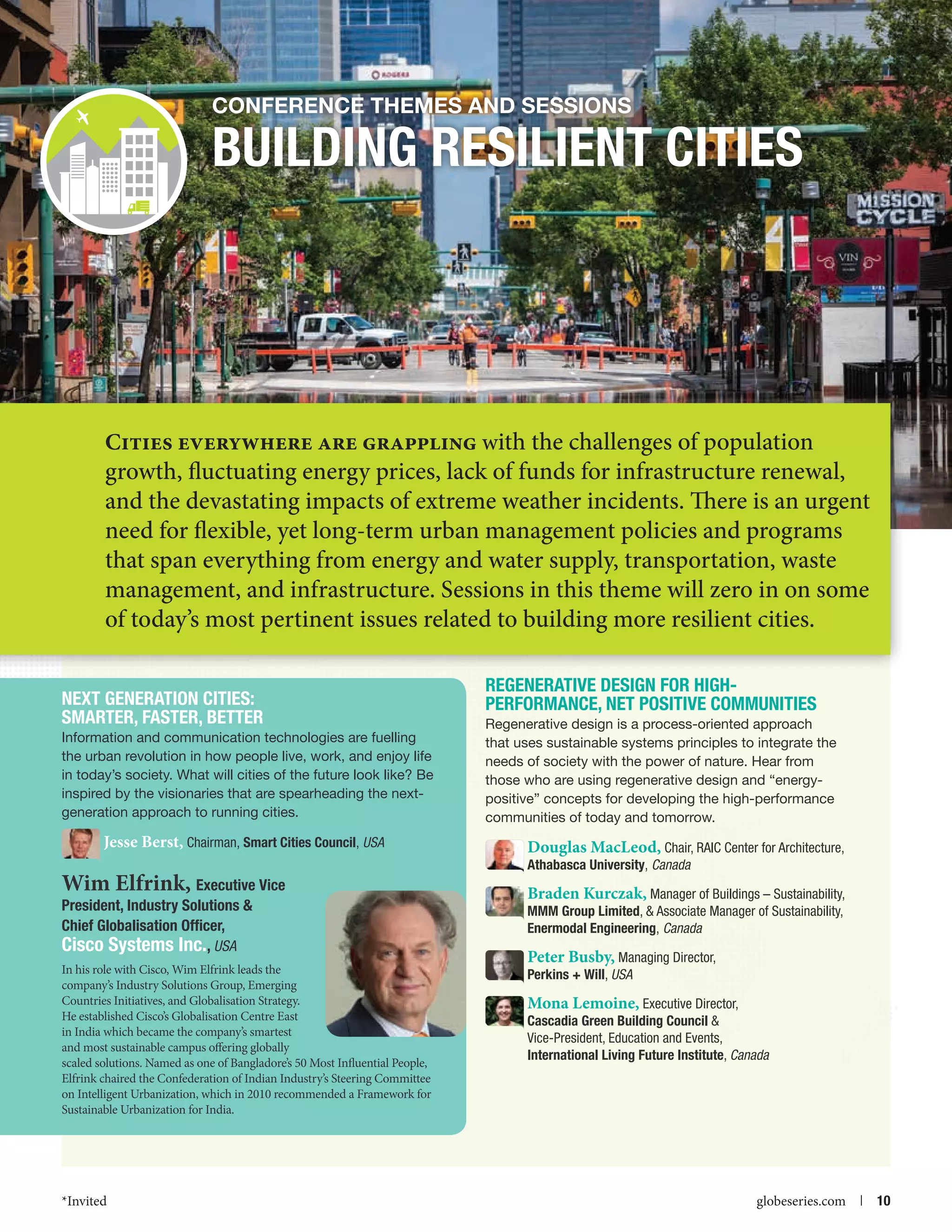 Conference themes and Sessions

BUILDING RESILIENT CITIES

Cities everywhere are grappling with the challenges of population

growth, fluctuating energy prices, lack of funds for infrastructure renewal,
and the devastating impacts of extreme weather incidents. There is an urgent
need for flexible, yet long-term urban management policies and programs
that span everything from energy and water supply, transportation, waste
management, and infrastructure. Sessions in this theme will zero in on some
of today’s most pertinent issues related to building more resilient cities.

NExt GENERATION CITIES:
SMARTER, FASTER, BETTER
Information and communication technologies are fuelling
the urban revolution in how people live, work, and enjoy life
in today’s society. What will cities of the future look like? Be
inspired by the visionaries that are spearheading the nextgeneration approach to running cities.

Jesse Berst, Chairman, Smart Cities Council, USA

Wim Elfrink, Executive Vice
President, Industry Solutions 
Chief Globalisation Officer,
Cisco Systems Inc., USA
In his role with Cisco, Wim Elfrink leads the
company’s Industry Solutions Group, Emerging
Countries Initiatives, and Globalisation Strategy.
He established Cisco’s Globalisation Centre East
in India which became the company’s smartest
and most sustainable campus offering globally
scaled solutions. Named as one of Bangladore’s 50 Most Influential People,
Elfrink chaired the Confederation of Indian Industry’s Steering Committee
on Intelligent Urbanization, which in 2010 recommended a Framework for
Sustainable Urbanization for India.

*Invited



Regenerative Design for HighPerformance, Net Positive Communities
Regenerative design is a process-oriented approach
that uses sustainable systems principles to integrate the
needs of society with the power of nature. Hear from
those who are using regenerative design and “energypositive” concepts for developing the high-performance
communities of today and tomorrow.

Douglas MacLeod, Chair, RAIC Center for Architecture,
Athabasca University, Canada

Braden Kurczak, Manager of Buildings – Sustainability,
MMM Group Limited,  Associate Manager of Sustainability,
Enermodal Engineering, Canada
Peter Busby, Managing Director,
Perkins + Will, USA

Mona Lemoine, Executive Director,
Cascadia Green Building Council 
Vice-President, Education and Events,
International Living Future Institute, Canada

globeseries.com  | 10

 