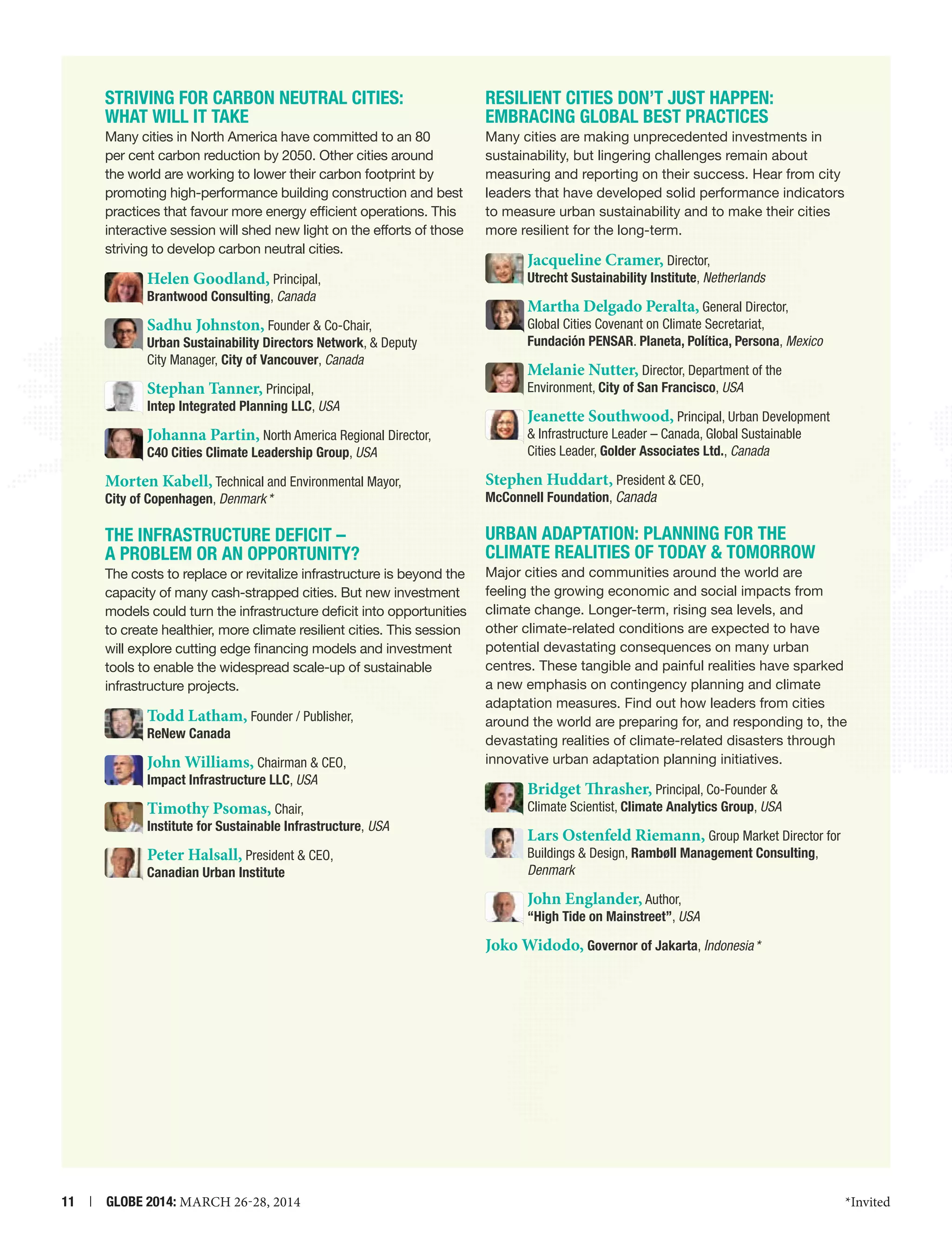 STRIVING FOR CARBON NEUTRAL CITIES:
WHAT WILL IT TAKE

Resilient Cities Don’t Just Happen:
Embracing Global Best Practices

Many cities in North America have committed to an 80
per cent carbon reduction by 2050. Other cities around
the world are working to lower their carbon footprint by
promoting high-performance building construction and best
practices that favour more energy efficient operations. This
interactive session will shed new light on the efforts of those
striving to develop carbon neutral cities.

Many cities are making unprecedented investments in
sustainability, but lingering challenges remain about
measuring and reporting on their success. Hear from city
leaders that have developed solid performance indicators
to measure urban sustainability and to make their cities
more resilient for the long-term.

Helen Goodland, Principal,

Brantwood Consulting, Canada

Sadhu Johnston, Founder  Co-Chair,

Urban Sustainability Directors Network,  Deputy
City Manager, City of Vancouver, Canada

Stephan Tanner, Principal,

Intep Integrated Planning LLC, USA

Johanna Partin, North America Regional Director,
C40 Cities Climate Leadership Group, USA

Jacqueline Cramer, Director,

Utrecht Sustainability Institute, Netherlands

Martha Delgado Peralta, General Director,
Global Cities Covenant on Climate Secretariat,
Fundación PENSAR. Planeta, Política, Persona, Mexico
Melanie Nutter, Director, Department of the
Environment, City of San Francisco, USA
Jeanette Southwood, Principal, Urban Development
 Infrastructure Leader – Canada, Global Sustainable
Cities Leader, Golder Associates Ltd., Canada

Morten Kabell, Technical and Environmental Mayor,
City of Copenhagen, Denmark *

Stephen Huddart, President  CEO,
McConnell Foundation, Canada 

THE INFRASTRUCTURE DEFICIT –
A PROBLEM OR AN OPPORTUNITY?

URBAN ADAPTATION: Planning for the
Climate Realities of Today  Tomorrow

The costs to replace or revitalize infrastructure is beyond the
capacity of many cash-strapped cities. But new investment
models could turn the infrastructure deficit into opportunities
to create healthier, more climate resilient cities. This session
will explore cutting edge financing models and investment
tools to enable the widespread scale-up of sustainable
infrastructure projects.

Todd Latham, Founder / Publisher,
ReNew Canada

John Williams, Chairman  CEO,
Impact Infrastructure LLC, USA

Timothy Psomas, Chair,

Institute for Sustainable Infrastructure, USA

Peter Halsall, President  CEO,
Canadian Urban Institute

Major cities and communities around the world are
feeling the growing economic and social impacts from
climate change. Longer-term, rising sea levels, and
other climate-related conditions are expected to have
potential devastating consequences on many urban
centres. These tangible and painful realities have sparked
a new emphasis on contingency planning and climate
adaptation measures. Find out how leaders from cities
around the world are preparing for, and responding to, the
devastating realities of climate-related disasters through
innovative urban adaptation planning initiatives.

Bridget Thrasher, Principal, Co-Founder 

Climate Scientist, Climate Analytics Group, USA

Lars Ostenfeld Riemann, Group Market Director for
Buildings  Design, Rambøll Management Consulting,
Denmark

John Englander, Author,

“High Tide on Mainstreet”, USA

Joko Widodo, Governor of Jakarta, Indonesia *

11  |  GLOBE 2014: MARCH 26-28, 2014

*Invited

 