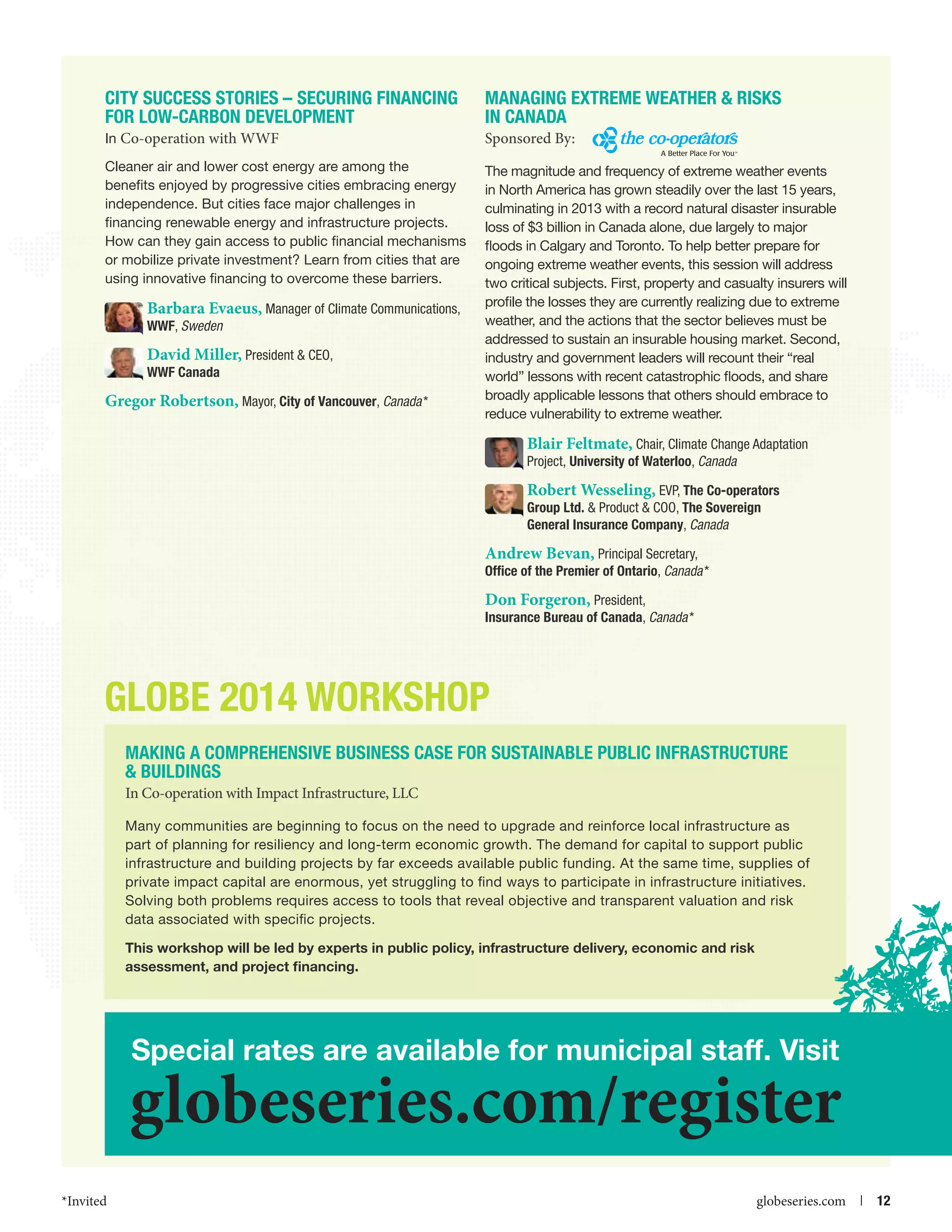City Success Stories – Securing Financing
for Low-carbon Development

Managing Extreme Weather  Risks
in Canada

In Co-operation with WWF

Sponsored By:

Cleaner air and lower cost energy are among the
benefits enjoyed by progressive cities embracing energy
independence. But cities face major challenges in
financing renewable energy and infrastructure projects.
How can they gain access to public financial mechanisms
or mobilize private investment? Learn from cities that are
using innovative financing to overcome these barriers.

The magnitude and frequency of extreme weather events
in North America has grown steadily over the last 15 years,
culminating in 2013 with a record natural disaster insurable
loss of $3 billion in Canada alone, due largely to major
floods in Calgary and Toronto. To help better prepare for
ongoing extreme weather events, this session will address
two critical subjects. First, property and casualty insurers will
profile the losses they are currently realizing due to extreme
weather, and the actions that the sector believes must be
addressed to sustain an insurable housing market. Second,
industry and government leaders will recount their “real
world” lessons with recent catastrophic floods, and share
broadly applicable lessons that others should embrace to
reduce vulnerability to extreme weather.

Barbara Evaeus, Manager of Climate Communications,

WWF, Sweden

David Miller, President  CEO,
WWF Canada

Gregor Robertson, Mayor, City of Vancouver, Canada *

Blair Feltmate, Chair, Climate Change Adaptation
Project, University of Waterloo, Canada

Robert Wesseling, EVP, The Co-operators
Group Ltd.  Product  COO, The Sovereign
General Insurance Company, Canada
Andrew Bevan, Principal Secretary,
Office of the Premier of Ontario, Canada *
Don Forgeron, President,
Insurance Bureau of Canada, Canada *

GLOBE 2014 WORKSHOP
Making a Comprehensive Business Case for Sustainable Public Infrastructure
 Buildings
In Co-operation with Impact Infrastructure, LLC
Many communities are beginning to focus on the need to upgrade and reinforce local infrastructure as
part of planning for resiliency and long-term economic growth. The demand for capital to support public
infrastructure and building projects by far exceeds available public funding. At the same time, supplies of
private impact capital are enormous, yet struggling to find ways to participate in infrastructure initiatives.
Solving both problems requires access to tools that reveal objective and transparent valuation and risk
data associated with specific projects.
This workshop will be led by experts in public policy, infrastructure delivery, economic and risk
assessment, and project financing.

Special rates are available for municipal staff. Visit

globeseries.com/register
*Invited



globeseries.com  | 12

 