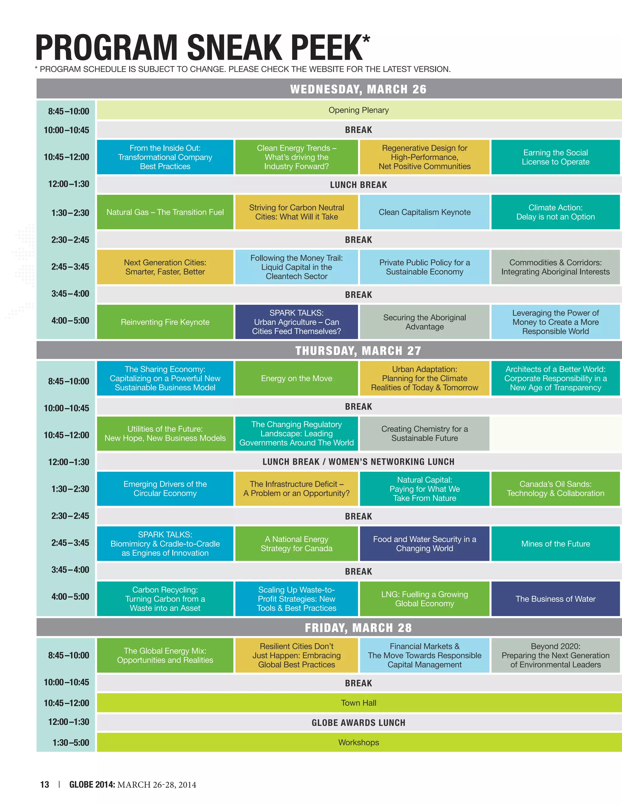 PROGRAM SNEAK PEEk*

* PROGRAM SCHEDULE IS SUBJECT TO CHANGE. PLEASE CHECK THE WEBSITE FOR THE LATEST VERSION.

	

WEDNESDAY, March 26	

8:45 –10:00

	

Opening Plenary	

	BREAK	

10:00 –10:45

From the Inside Out:
Transformational Company
Best Practices

10:45 –12:00
12:00 –1:30

	

1:30 – 2:30

Regenerative Design for
High-Performance,
Net Positive Communities

Earning the Social
License to Operate

LUNCH BREAK	

Natural Gas – The Transition Fuel

2:30 – 2:45

Clean Energy Trends –
What’s driving the
Industry Forward?

Striving for Carbon Neutral
Cities: What Will it Take

Clean Capitalism Keynote

Climate Action:
Delay is not an Option

	BREAK	
Next Generation Cities:
Smarter, Faster, Better

2:45 – 3:45
3:45 – 4:00

Following the Money Trail:
Liquid Capital in the
Cleantech Sector

Private Public Policy for a
Sustainable Economy

Commodities  Corridors:
Integrating Aboriginal Interests

	BREAK	

4:00 – 5:00

Reinventing Fire Keynote

	

SPARK TALKS:
Urban Agriculture – Can
Cities Feed Themselves?

Securing the Aboriginal
Advantage

Leveraging the Power of
Money to Create a More
Responsible World

THURSDAY, March 27	
The Sharing Economy:
Capitalizing on a Powerful New
Sustainable Business Model

8:45 –10:00

Urban Adaptation:
Planning for the Climate
Realities of Today  Tomorrow

Energy on the Move

Architects of a Better World:
Corporate Responsibility in a
New Age of Transparency

	BREAK	

10:00 –10:45

Utilities of the Future:
New Hope, New Business Models

10:45 –12:00

	

12:00 –1:30

Creating Chemistry for a
Sustainable Future

LUNCH BREAK / WOMEN’S NETWORKING LUNCH	
Emerging Drivers of the
Circular Economy

1:30 – 2:30

The Changing Regulatory
Landscape: Leading
Governments Around The World

Natural Capital:
Paying for What We
Take From Nature

The Infrastructure Deficit –
A Problem or an Opportunity?

Canada’s Oil Sands:
Technology  Collaboration

2:30 – 2:45

	BREAK	

2:45 – 3:45

SPARK TALKS:
Biomimicry  Cradle-to-Cradle
as Engines of Innovation

3:45 – 4:00

	BREAK	
Carbon Recycling:
Turning Carbon from a
Waste into an Asset

4:00 – 5:00

	

A National Energy
Strategy for Canada

Food and Water Security in a
Changing World

Scaling Up Waste-toProfit Strategies: New
Tools  Best Practices

LNG: Fuelling a Growing
Global Economy

Mines of the Future

The Business of Water

FRIDAY, March 28	
The Global Energy Mix:
Opportunities and Realities

8:45 –10:00
10:00 –10:45
10:45 –12:00

Financial Markets 
The Move Towards Responsible
Capital Management

Beyond 2020:
Preparing the Next Generation
of Environmental Leaders

	BREAK	
	

12:00 –1:30
1:30 –5:00

Resilient Cities Don’t
Just Happen: Embracing
Global Best Practices

Town Hall	

	
	

13  |  GLOBE 2014: MARCH 26-28, 2014

GLOBE AWARDS LUNCH	
Workshops	

 