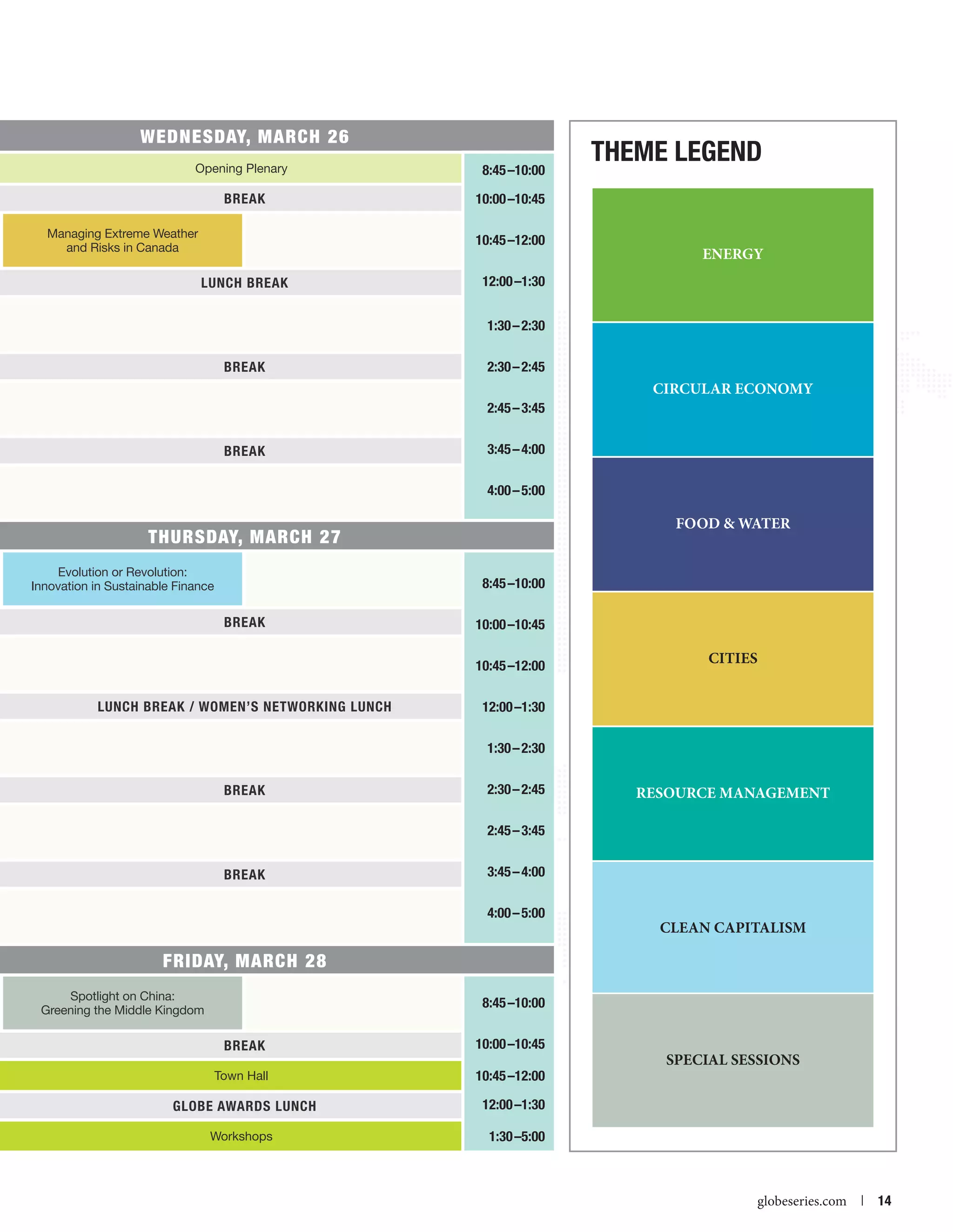 WEDNESDAY, March 26
Opening Plenary

8:45 –10:00

BREAK

Theme Legend

10:00 –10:45

Managing Extreme Weather
and Risks in Canada

10:45 –12:00
LUNCH BREAK

ENERGY

12:00 –1:30
1:30 – 2:30

BREAK

2:30 – 2:45

CIRCULAR ECONOMY
2:45 – 3:45
BREAK

3:45 – 4:00
4:00 – 5:00

FOOD  WATER

THURSDAY, March 27
Evolution or Revolution:
Innovation in Sustainable Finance

8:45 –10:00
BREAK

10:00 –10:45
10:45 –12:00

LUNCH BREAK / WOMEN’S NETWORKING LUNCH

CITIES

12:00 –1:30
1:30 – 2:30

BREAK

2:30 – 2:45

RESOURCE MANAGEMENT

2:45 – 3:45
BREAK

3:45 – 4:00
4:00 – 5:00

CLEAN CAPITALISM

FRIDAY, March 28
Spotlight on China:
Greening the Middle Kingdom

8:45 –10:00
BREAK
Town Hall

10:45 –12:00

GLOBE AWARDS LUNCH

12:00 –1:30

Workshops



10:00 –10:45

1:30 –5:00

SPECIAL SESSIONS

globeseries.com  | 14

 