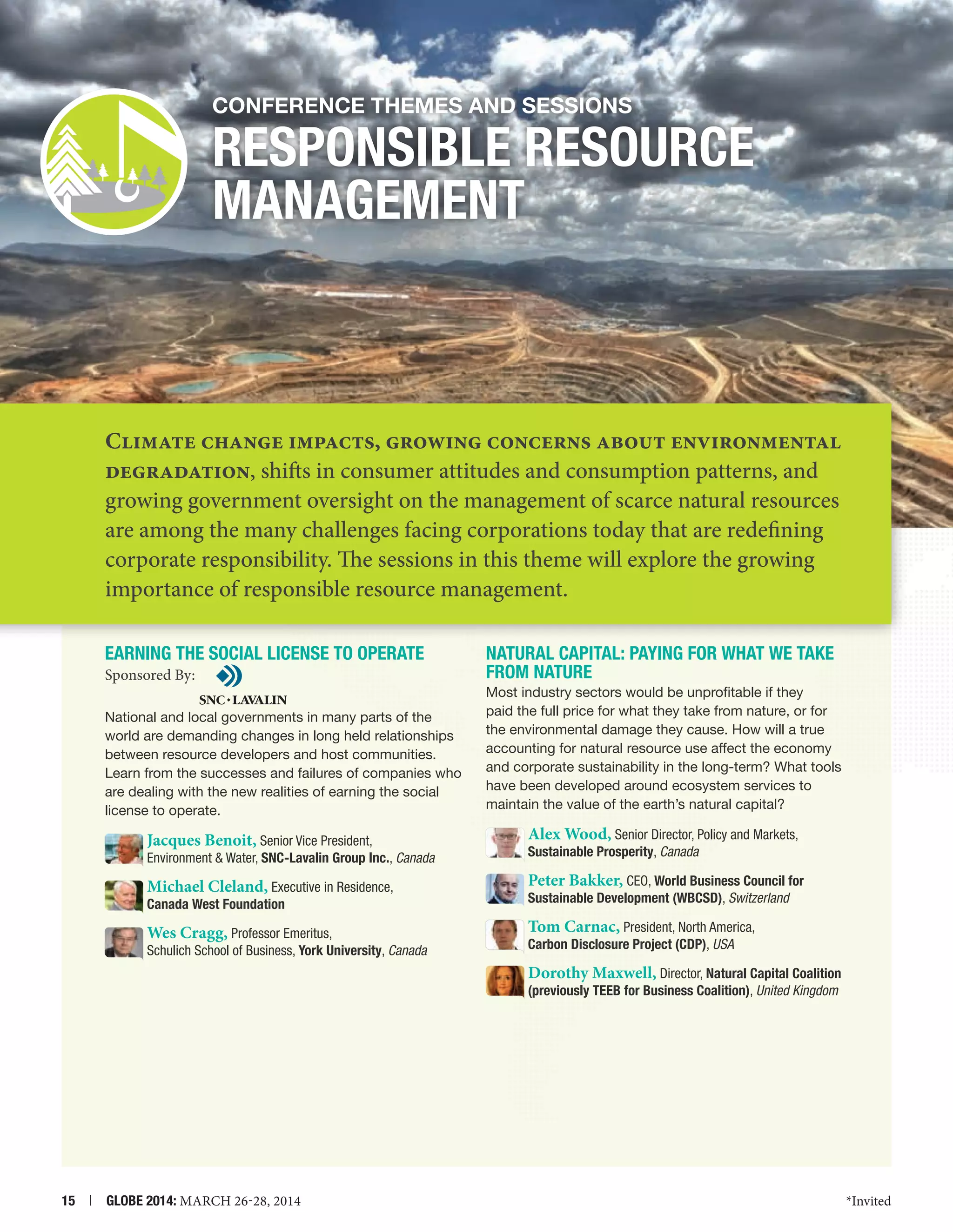Conference themes and Sessions

RESPONSIBLE RESOURCE
MANAGEMENT

Climate change impacts, growing concerns about environmental
degradation, shifts in consumer attitudes and consumption patterns, and
growing government oversight on the management of scarce natural resources
are among the many challenges facing corporations today that are redefining
corporate responsibility. The sessions in this theme will explore the growing
importance of responsible resource management.
EARNING THE SOCIAL LICENSE TO OPERATE
Sponsored By:
National and local governments in many parts of the
world are demanding changes in long held relationships
between resource developers and host communities.
Learn from the successes and failures of companies who
are dealing with the new realities of earning the social
license to operate.

NATURAL Capital: PAYING FOR WHAT WE TAKE
FROM NATURE
Most industry sectors would be unprofitable if they
paid the full price for what they take from nature, or for
the environmental damage they cause. How will a true
accounting for natural resource use affect the economy
and corporate sustainability in the long-term? What tools
have been developed around ecosystem services to
maintain the value of the earth’s natural capital?

Jacques Benoit, Senior Vice President,

Alex Wood, Senior Director, Policy and Markets,

Environment  Water, SNC-Lavalin Group Inc., Canada

Sustainable Prosperity, Canada

Michael Cleland, Executive in Residence,

Peter Bakker, CEO, World Business Council for

Canada West Foundation

Sustainable Development (WBCSD), Switzerland

Wes Cragg, Professor Emeritus,

Tom Carnac, President, North America,
Carbon Disclosure Project (CDP), USA

Schulich School of Business, York University, Canada

Dorothy Maxwell, Director, Natural Capital Coalition
(previously TEEB for Business Coalition), United Kingdom

15  |  GLOBE 2014: MARCH 26-28, 2014

*Invited

 