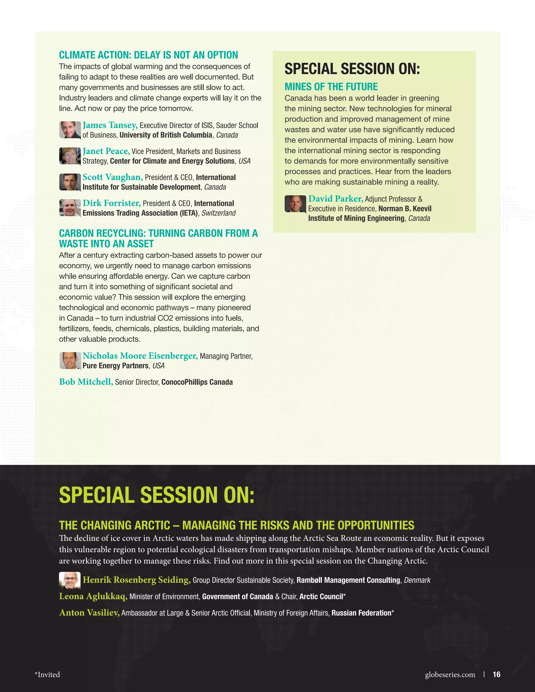 Climate Action: Delay is Not an Option
The impacts of global warming and the consequences of
failing to adapt to these realities are well documented. But
many governments and businesses are still slow to act.
Industry leaders and climate change experts will lay it on the
line. Act now or pay the price tomorrow.

James Tansey, Executive Director of ISIS, Sauder School
of Business, University of British Columbia, Canada

Janet Peace, Vice President, Markets and Business

Strategy, Center for Climate and Energy Solutions, USA

Scott Vaughan, President  CEO, International
Institute for Sustainable Development, Canada

Dirk Forrister, President  CEO, International

Emissions Trading Association (IETA), Switzerlandz

Special Session On:
MINES OF THE FUTURE
Canada has been a world leader in greening
the mining sector. New technologies for mineral
production and improved management of mine
wastes and water use have significantly reduced
the environmental impacts of mining. Learn how
the international mining sector is responding
to demands for more environmentally sensitive
processes and practices. Hear from the leaders
who are making sustainable mining a reality.

David Parker, Adjunct Professor 

Executive in Residence, Norman B. Keevil
Institute of Mining Engineering, Canada

Carbon Recycling: Turning Carbon from a
Waste into an Asset
After a century extracting carbon-based assets to power our
economy, we urgently need to manage carbon emissions
while ensuring affordable energy. Can we capture carbon
and turn it into something of significant societal and
economic value? This session will explore the emerging
technological and economic pathways – many pioneered
in Canada – to turn industrial CO2 emissions into fuels,
fertilizers, feeds, chemicals, plastics, building materials, and
other valuable products.

Nicholas Moore Eisenberger, Managing Partner,
Pure Energy Partners, USA

Bob Mitchell, Senior Director, ConocoPhillips Canada

Special session on:
THE CHANGING ARCTIC – MANAGING THE RISKS AND THE OPPORTUNITIES

The decline of ice cover in Arctic waters has made shipping along the Arctic Sea Route an economic reality. But it exposes
this vulnerable region to potential ecological disasters from transportation mishaps. Member nations of the Arctic Council
are working together to manage these risks. Find out more in this special session on the Changing Arctic.

Henrik Rosenberg Seiding, Group Director Sustainable Society, Rambøll Management Consulting, Denmark
Leona Aglukkaq, Minister of Environment, Government of Canada  Chair, Arctic Council*
Anton Vasiliev, Ambassador at Large  Senior Arctic Official, Ministry of Foreign Affairs, Russian Federation*

*Invited



globeseries.com  | 16

 