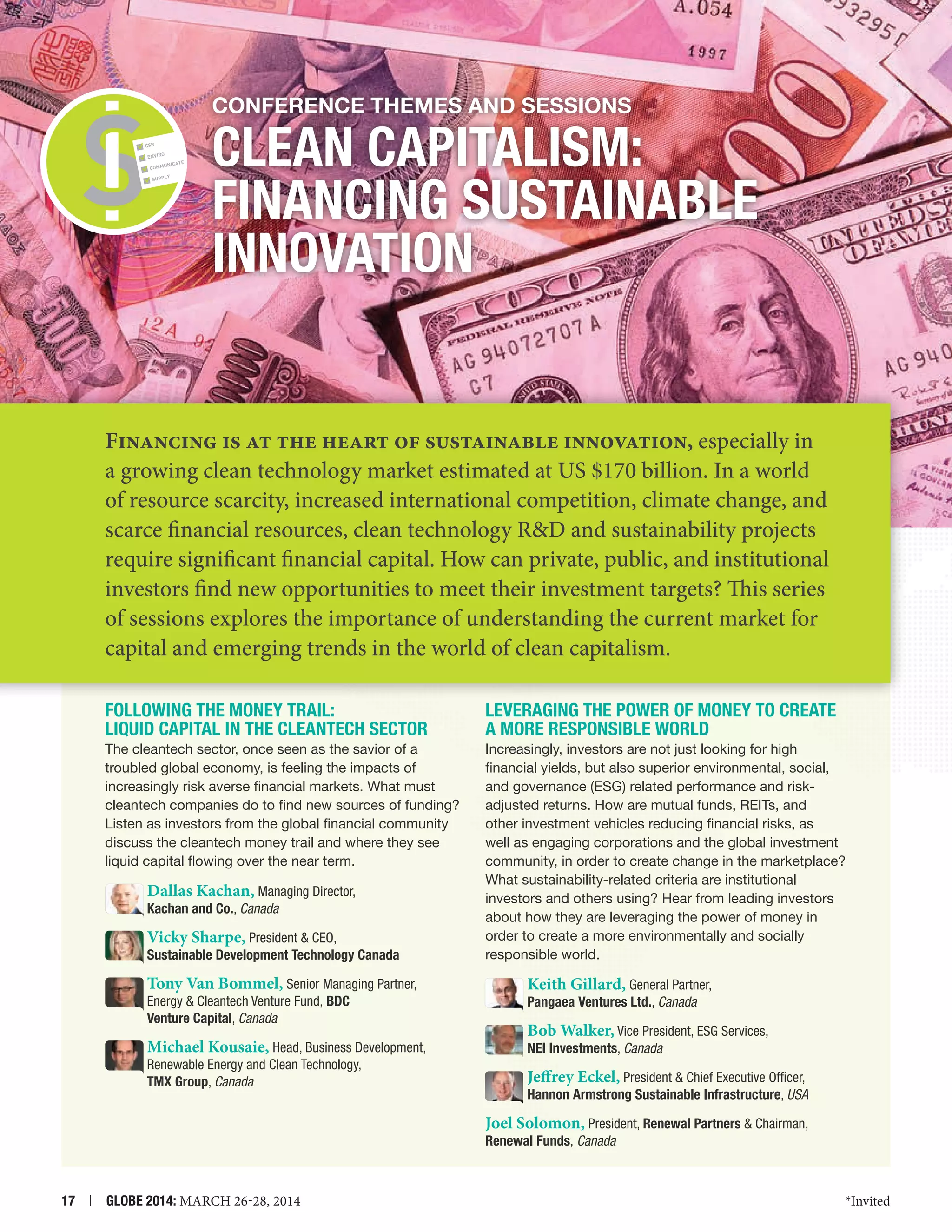 Conference themes and Sessions
CSR
ENVIRO

E

UNICAT

COMM

SUPPLY

CLEAN CAPITALISM:
FINANCING Sustainable
Innovation

Financing is at the heart of sustainable innovation, especially in
a growing clean technology market estimated at US $170 billion. In a world
of resource scarcity, increased international competition, climate change, and
scarce financial resources, clean technology RD and sustainability projects
require significant financial capital. How can private, public, and institutional
investors find new opportunities to meet their investment targets? This series
of sessions explores the importance of understanding the current market for
capital and emerging trends in the world of clean capitalism.
Following the Money Trail:
Liquid Capital in the Cleantech Sector

Leveraging the Power of Money to Create
a More Responsible World

The cleantech sector, once seen as the savior of a
troubled global economy, is feeling the impacts of
increasingly risk averse financial markets. What must
cleantech companies do to find new sources of funding?
Listen as investors from the global financial community
discuss the cleantech money trail and where they see
liquid capital flowing over the near term.

Increasingly, investors are not just looking for high
financial yields, but also superior environmental, social,
and governance (ESG) related performance and riskadjusted returns. How are mutual funds, REITs, and
other investment vehicles reducing financial risks, as
well as engaging corporations and the global investment
community, in order to create change in the marketplace?
What sustainability-related criteria are institutional
investors and others using? Hear from leading investors
about how they are leveraging the power of money in
order to create a more environmentally and socially
responsible world.

Dallas Kachan, Managing Director,
Kachan and Co., Canada
Vicky Sharpe, President  CEO,

Sustainable Development Technology Canada

Tony Van Bommel, Senior Managing Partner,
Energy  Cleantech Venture Fund, BDC
Venture Capital, Canada

Keith Gillard, General Partner,
Pangaea Ventures Ltd., Canada

Michael Kousaie, Head, Business Development,

NEI Investments, Canada

Renewable Energy and Clean Technology,
TMX Group, Canada

Bob Walker, Vice President, ESG Services,
Jeffrey Eckel, President  Chief Executive Officer,
Hannon Armstrong Sustainable Infrastructure, USA
Joel Solomon, President, Renewal Partners  Chairman,
Renewal Funds, Canada

17  |  GLOBE 2014: MARCH 26-28, 2014

*Invited

 