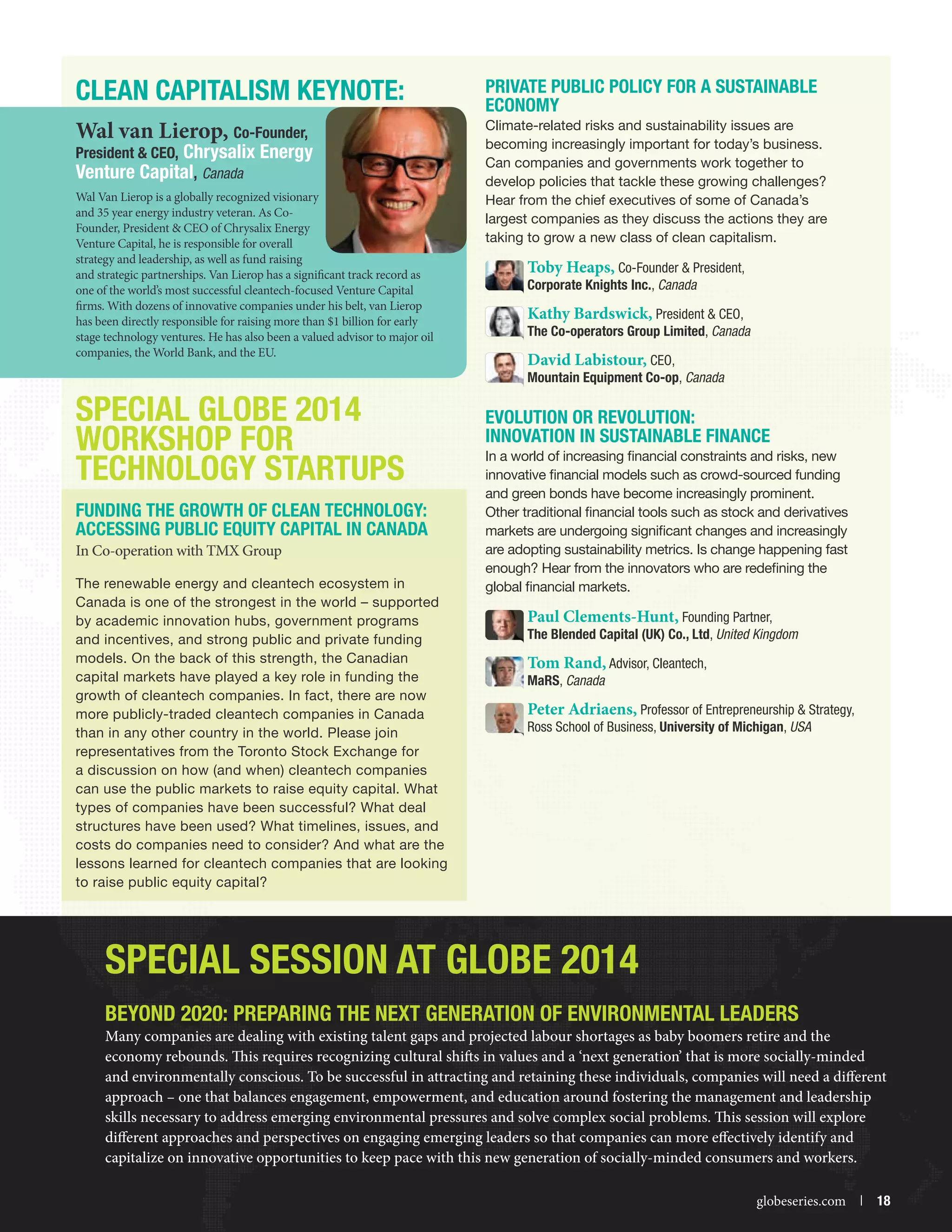 CLEAN CAPITALISM KEYNOTE:
Wal van Lierop, Co-Founder,

President  CEO, Chrysalix Energy
Venture Capital, Canada
Wal Van Lierop is a globally recognized visionary
and 35 year energy industry veteran. As CoFounder, President  CEO of Chrysalix Energy
Venture Capital, he is responsible for overall
strategy and leadership, as well as fund raising
and strategic partnerships. Van Lierop has a significant track record as
one of the world’s most successful cleantech-focused Venture Capital
firms. With dozens of innovative companies under his belt, van Lierop
has been directly responsible for raising more than $1 billion for early
stage technology ventures. He has also been a valued advisor to major oil
companies, the World Bank, and the EU.

Private Public Policy for a Sustainable
Economy
Climate-related risks and sustainability issues are
becoming increasingly important for today’s business.
Can companies and governments work together to
develop policies that tackle these growing challenges?
Hear from the chief executives of some of Canada’s
largest companies as they discuss the actions they are
taking to grow a new class of clean capitalism.

Toby Heaps, Co-Founder  President,
Corporate Knights Inc., Canada
Kathy Bardswick, President  CEO,
The Co-operators Group Limited, Canada
David Labistour, CEO,

Mountain Equipment Co-op, Canada

SPECIAL GLOBE 2014
WORKSHOP FOR
TECHNOLOGY STARTUPS
Funding the Growth of Clean Technology:
Accessing Public Equity Capital in Canada
In Co-operation with TMX Group
The renewable energy and cleantech ecosystem in
Canada is one of the strongest in the world – supported
by academic innovation hubs, government programs
and incentives, and strong public and private funding
models. On the back of this strength, the Canadian
capital markets have played a key role in funding the
growth of cleantech companies. In fact, there are now
more publicly-traded cleantech companies in Canada
than in any other country in the world. Please join
representatives from the Toronto Stock Exchange for
a discussion on how (and when) cleantech companies
can use the public markets to raise equity capital. What
types of companies have been successful? What deal
structures have been used? What timelines, issues, and
costs do companies need to consider? And what are the
lessons learned for cleantech companies that are looking
to raise public equity capital?

Evolution or Revolution:
Innovation in Sustainable Finance
In a world of increasing financial constraints and risks, new
innovative financial models such as crowd-sourced funding
and green bonds have become increasingly prominent.
Other traditional financial tools such as stock and derivatives
markets are undergoing significant changes and increasingly
are adopting sustainability metrics. Is change happening fast
enough? Hear from the innovators who are redefining the
global financial markets.

Paul Clements-Hunt, Founding Partner,
The Blended Capital (UK) Co., Ltd, United Kingdom
Tom Rand, Advisor, Cleantech,
MaRS, Canada

Peter Adriaens, Professor of Entrepreneurship  Strategy,
Ross School of Business, University of Michigan, USA

Special Session at GLOBE 2014
Beyond 2020: Preparing the Next Generation of Environmental Leaders

Many companies are dealing with existing talent gaps and projected labour shortages as baby boomers retire and the
economy rebounds. This requires recognizing cultural shifts in values and a ‘next generation’ that is more socially-minded
and environmentally conscious. To be successful in attracting and retaining these individuals, companies will need a different
approach – one that balances engagement, empowerment, and education around fostering the management and leadership
skills necessary to address emerging environmental pressures and solve complex social problems. This session will explore
different approaches and perspectives on engaging emerging leaders so that companies can more effectively identify and
capitalize on innovative opportunities to keep pace with this new generation of socially-minded consumers and workers.


globeseries.com  | 18

 