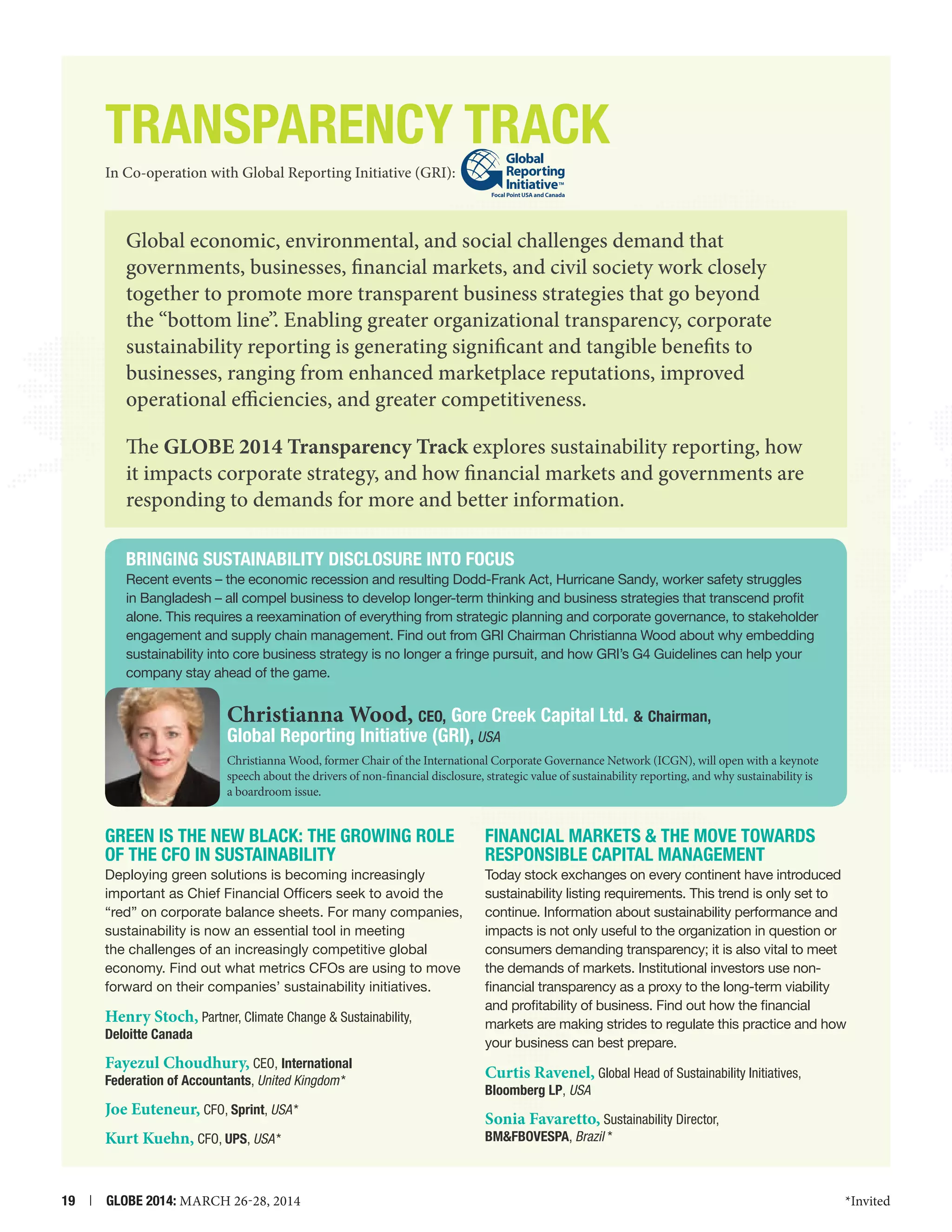 Transparency Track
In Co-operation with Global Reporting Initiative (GRI):
Focal Point USA and Canada

Global economic, environmental, and social challenges demand that
governments, businesses, financial markets, and civil society work closely
together to promote more transparent business strategies that go beyond
the “bottom line”. Enabling greater organizational transparency, corporate
sustainability reporting is generating significant and tangible benefits to
businesses, ranging from enhanced marketplace reputations, improved
operational efficiencies, and greater competitiveness.
The GLOBE 2014 Transparency Track explores sustainability reporting, how
it impacts corporate strategy, and how financial markets and governments are
responding to demands for more and better information.
Bringing Sustainability Disclosure into Focus
Recent events – the economic recession and resulting Dodd-Frank Act, Hurricane Sandy, worker safety struggles
in Bangladesh – all compel business to develop longer-term thinking and business strategies that transcend profit
alone. This requires a reexamination of everything from strategic planning and corporate governance, to stakeholder
engagement and supply chain management. Find out from GRI Chairman Christianna Wood about why embedding
sustainability into core business strategy is no longer a fringe pursuit, and how GRI’s G4 Guidelines can help your
company stay ahead of the game.

Christianna Wood, CEO, Gore Creek Capital Ltd.  Chairman,
Global Reporting Initiative (GRI), USA

Christianna Wood, former Chair of the International Corporate Governance Network (ICGN), will open with a keynote
speech about the drivers of non-financial disclosure, strategic value of sustainability reporting, and why sustainability is
a boardroom issue.

Green is the New Black: The Growing Role
of the CFO in Sustainability

FINANCIAL MARKETS  THE MOVE TOWARDS
RESPONSIBLE CAPITAL MANAGEMENT

Deploying green solutions is becoming increasingly
important as Chief Financial Officers seek to avoid the
“red” on corporate balance sheets. For many companies,
sustainability is now an essential tool in meeting
the challenges of an increasingly competitive global
economy. Find out what metrics CFOs are using to move
forward on their companies’ sustainability initiatives.

Today stock exchanges on every continent have introduced
sustainability listing requirements. This trend is only set to
continue. Information about sustainability performance and
impacts is not only useful to the organization in question or
consumers demanding transparency; it is also vital to meet
the demands of markets. Institutional investors use nonfinancial transparency as a proxy to the long-term viability
and profitability of business. Find out how the financial
markets are making strides to regulate this practice and how
your business can best prepare.

Henry Stoch, Partner, Climate Change  Sustainability,

Deloitte Canada

Fayezul Choudhury, CEO, International
Federation of Accountants, United Kingdom *

Joe Euteneur, CFO, Sprint, USA *
Kurt Kuehn, CFO, UPS, USA *
19  |  GLOBE 2014: MARCH 26-28, 2014

Curtis Ravenel, Global Head of Sustainability Initiatives,

Bloomberg LP, USA

Sonia Favaretto, Sustainability Director,
BMFBOVESPA, Brazil  *

*Invited

 