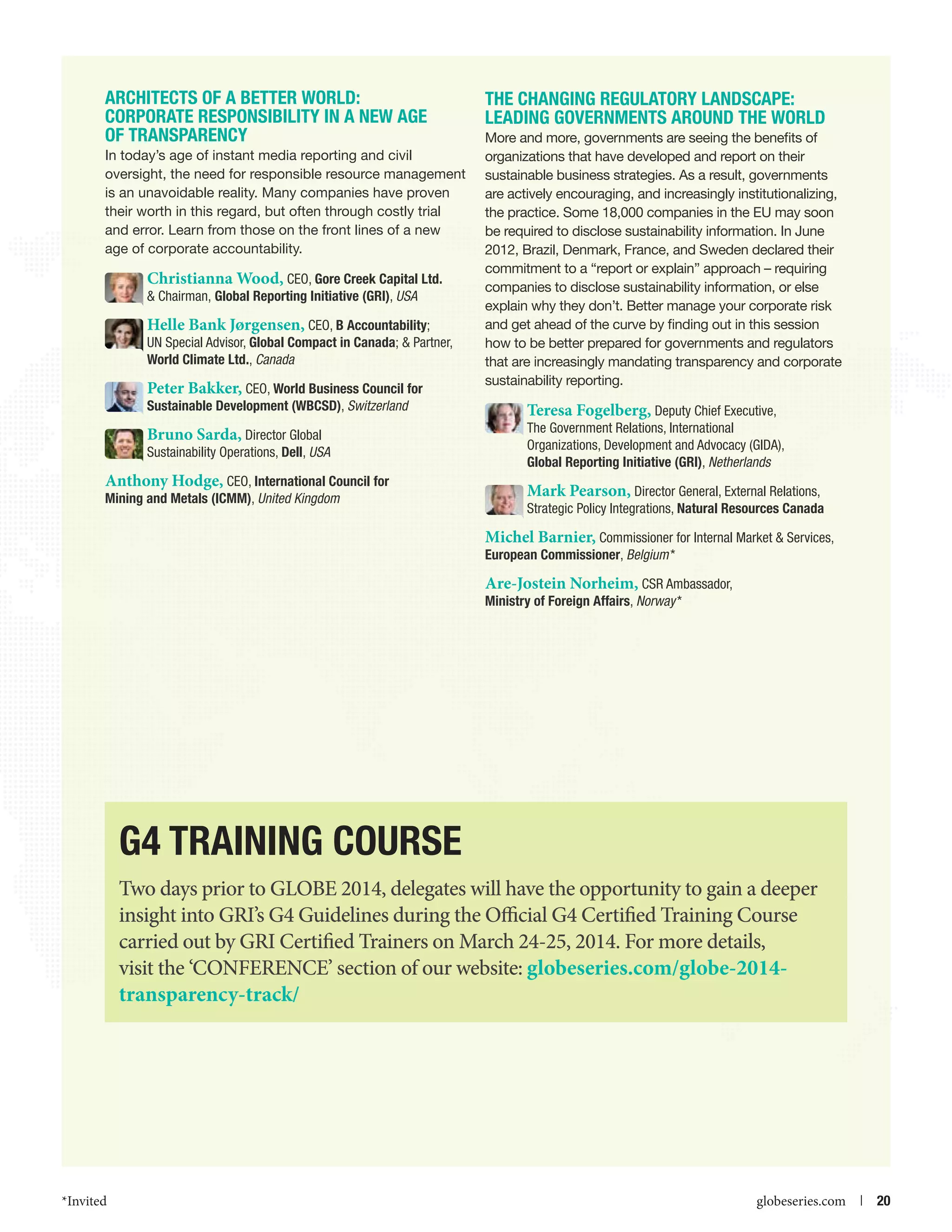 Architects of a Better World:
Corporate RESPONSIBILITY in a New Age
of Transparency
In today’s age of instant media reporting and civil
oversight, the need for responsible resource management
is an unavoidable reality. Many companies have proven
their worth in this regard, but often through costly trial
and error. Learn from those on the front lines of a new
age of corporate accountability.

Christianna Wood, CEO, Gore Creek Capital Ltd.
 Chairman, Global Reporting Initiative (GRI), USA
Helle Bank Jørgensen, CEO, B Accountability;
UN Special Advisor, Global Compact in Canada;  Partner,
World Climate Ltd., Canada
Peter Bakker, CEO, World Business Council for
Sustainable Development (WBCSD), Switzerland

Bruno Sarda, Director Global
Sustainability Operations, Dell, USA
Anthony Hodge, CEO, International Council for
Mining and Metals (ICMM), United Kingdom

The Changing Regulatory Landscape:
Leading Governments Around the World
More and more, governments are seeing the benefits of
organizations that have developed and report on their
sustainable business strategies. As a result, governments
are actively encouraging, and increasingly institutionalizing,
the practice. Some 18,000 companies in the EU may soon
be required to disclose sustainability information. In June
2012, Brazil, Denmark, France, and Sweden declared their
commitment to a “report or explain” approach – requiring
companies to disclose sustainability information, or else
explain why they don’t. Better manage your corporate risk
and get ahead of the curve by finding out in this session
how to be better prepared for governments and regulators
that are increasingly mandating transparency and corporate
sustainability reporting.

Teresa Fogelberg, Deputy Chief Executive,
The Government Relations, International
Organizations, Development and Advocacy (GIDA),
Global Reporting Initiative (GRI), Netherlands
Mark Pearson, Director General, External Relations,
Strategic Policy Integrations, Natural Resources Canada
Michel Barnier, Commissioner for Internal Market  Services,
European Commissioner, Belgium *

Are-Jostein Norheim, CSR Ambassador,
Ministry of Foreign Affairs, Norway *

G4 Training Course
Two days prior to GLOBE 2014, delegates will have the opportunity to gain a deeper
insight into GRI’s G4 Guidelines during the Official G4 Certified Training Course
carried out by GRI Certified Trainers on March 24-25, 2014. For more details,
visit the ‘CONFERENCE’ section of our website: globeseries.com/globe-2014transparency-track/

*Invited



globeseries.com  | 20

 