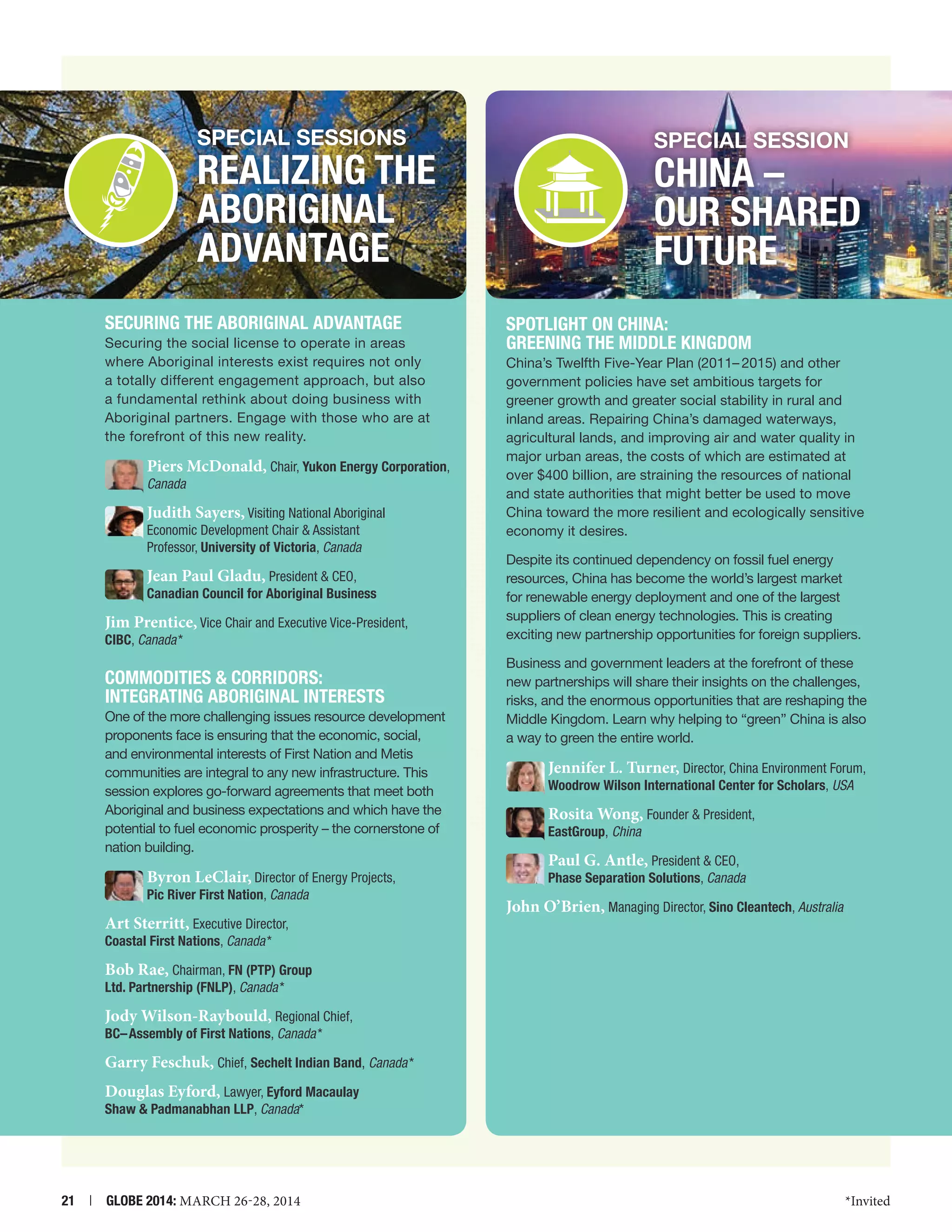 SPECIAL SESSIONs

SPECIAL SESSION

Realizing the
Aboriginal
Advantage
Securing the Aboriginal Advantage
Securing the social license to operate in areas
where Aboriginal interests exist requires not only
a totally different engagement approach, but also
a fundamental rethink about doing business with
Aboriginal partners. Engage with those who are at
the forefront of this new reality.

Piers McDonald, Chair, Yukon Energy Corporation,
Canada

Judith Sayers, Visiting National Aboriginal
Economic Development Chair  Assistant
Professor, University of Victoria, Canada

Jean Paul Gladu, President  CEO,

Canadian Council for Aboriginal Business

Jim Prentice, Vice Chair and Executive Vice-President,

CIBC, Canada *

COMMODITIES  CORRIDORS:
INTEGRATING ABORIGINAL INTERESTS
One of the more challenging issues resource development
proponents face is ensuring that the economic, social,
and environmental interests of First Nation and Metis
communities are integral to any new infrastructure. This
session explores go-forward agreements that meet both
Aboriginal and business expectations and which have the
potential to fuel economic prosperity – the cornerstone of
nation building.

Byron LeClair, Director of Energy Projects,
Pic River First Nation, Canada

Art Sterritt, Executive Director,

CHINA –
OUR SHARED
FUTURE
Spotlight on China:
Greening the Middle Kingdom
China’s Twelfth Five-Year Plan (2011– 2015) and other
government policies have set ambitious targets for
greener growth and greater social stability in rural and
inland areas. Repairing China’s damaged waterways,
agricultural lands, and improving air and water quality in
major urban areas, the costs of which are estimated at
over $400 billion, are straining the resources of national
and state authorities that might better be used to move
China toward the more resilient and ecologically sensitive
economy it desires.
Despite its continued dependency on fossil fuel energy
resources, China has become the world’s largest market
for renewable energy deployment and one of the largest
suppliers of clean energy technologies. This is creating
exciting new partnership opportunities for foreign suppliers.
Business and government leaders at the forefront of these
new partnerships will share their insights on the challenges,
risks, and the enormous opportunities that are reshaping the
Middle Kingdom. Learn why helping to “green” China is also
a way to green the entire world.

Jennifer L. Turner, Director, China Environment Forum,
Woodrow Wilson International Center for Scholars, USA

Rosita Wong, Founder  President,

EastGroup, China

Paul G. Antle, President  CEO,

Phase Separation Solutions, Canada

John O’Brien, Managing Director, Sino Cleantech, Australia

Coastal First Nations, Canada *

Bob Rae, Chairman, FN (PTP) Group
Ltd. Partnership (FNLP), Canada *

Jody Wilson-Raybould, Regional Chief,
BC– Assembly of First Nations, Canada *

Garry Feschuk, Chief, Sechelt Indian Band, Canada *
Douglas Eyford, Lawyer, Eyford Macaulay
Shaw  Padmanabhan LLP, Canada*

21  |  GLOBE 2014: MARCH 26-28, 2014

*Invited

 