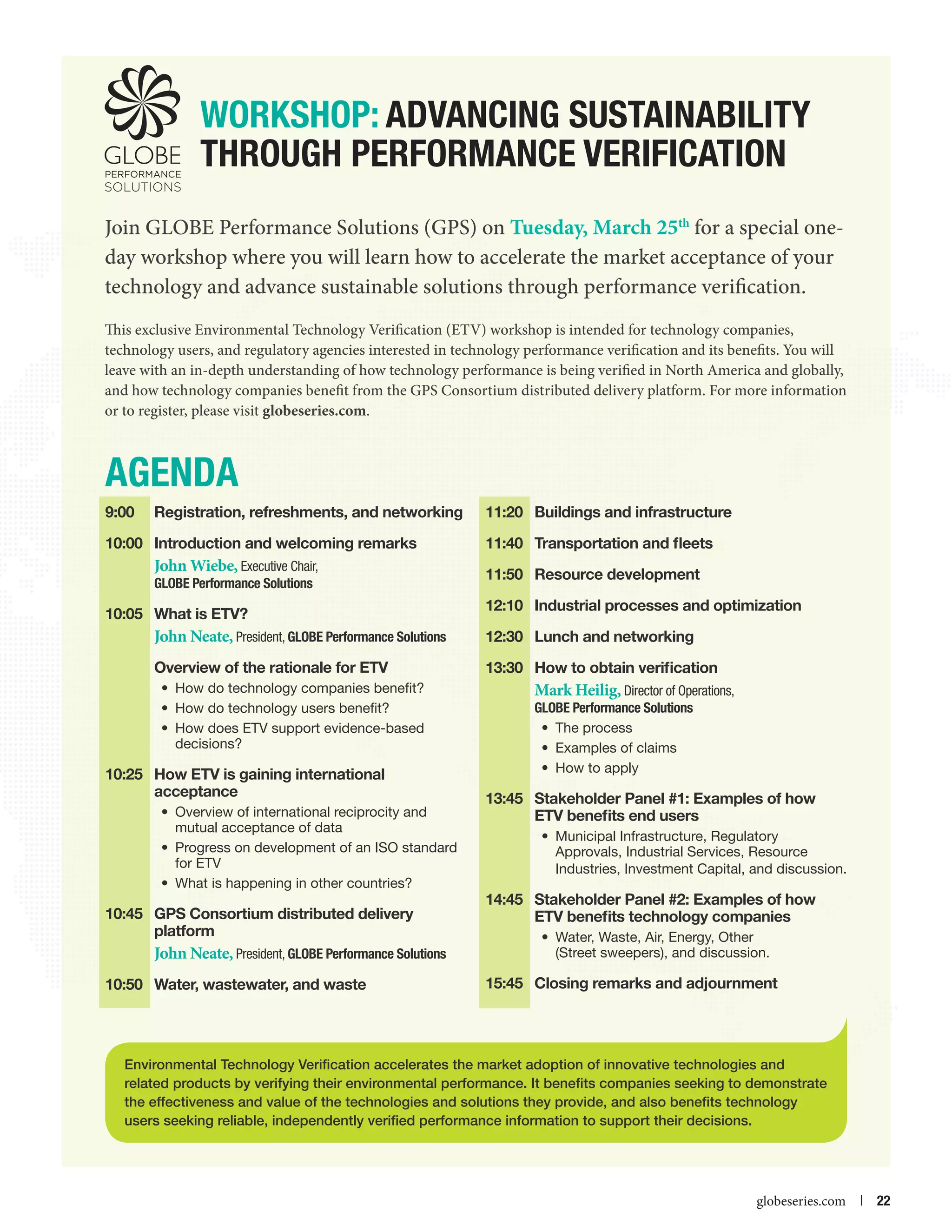 WORKSHOP: Advancing Sustainability
through Performance Verification
Join GLOBE Performance Solutions (GPS) on Tuesday, March 25th for a special oneday workshop where you will learn how to accelerate the market acceptance of your
technology and advance sustainable solutions through performance verification.
This exclusive Environmental Technology Verification (ETV) workshop is intended for technology companies,
technology users, and regulatory agencies interested in technology performance verification and its benefits. You will
leave with an in-depth understanding of how technology performance is being verified in North America and globally,
and how technology companies benefit from the GPS Consortium distributed delivery platform. For more information
or to register, please visit globeseries.com.

AGENDA
9:00	

Registration, refreshments, and networking

10:00	 Introduction and welcoming remarks

John Wiebe, Executive Chair,

GLOBE Performance Solutions

10:05	 What is ETV?

11:20	 Buildings and infrastructure
11:40	 Transportation and fleets
11:50	 Resource development
12:10	 Industrial processes and optimization

John Neate, President, GLOBE Performance Solutions
Overview of the rationale for ETV

	

12:30	 Lunch and networking
13:30	How to obtain verification

•	 How do technology companies benefit?
•	 How do technology users benefit?
•	 How does ETV support evidence-based
decisions?

10:25	How ETV is gaining international
acceptance
•	 Overview of international reciprocity and
mutual acceptance of data
•	 Progress on development of an ISO standard
for ETV
•	 What is happening in other countries?

10:45	 GPS Consortium distributed delivery
platform	

John Neate, President, GLOBE Performance Solutions
10:50	 Water, wastewater, and waste

Mark Heilig, Director of Operations,
GLOBE Performance Solutions
•	 The process
•	 Examples of claims
•	 How to apply
13:45	 Stakeholder Panel #1: Examples of how
ETV benefits end users
•	 Municipal Infrastructure, Regulatory
Approvals, Industrial Services, Resource
Industries, Investment Capital, and discussion.

14:45	 Stakeholder Panel #2: Examples of how
ETV benefits technology companies
•	 Water, Waste, Air, Energy, Other
(Street sweepers), and discussion.

15:45	 Closing remarks and adjournment

Environmental Technology Verification accelerates the market adoption of innovative technologies and
related products by verifying their environmental performance. It benefits companies seeking to demonstrate
the effectiveness and value of the technologies and solutions they provide, and also benefits technology
users seeking reliable, independently verified performance information to support their decisions.



globeseries.com  | 22

 