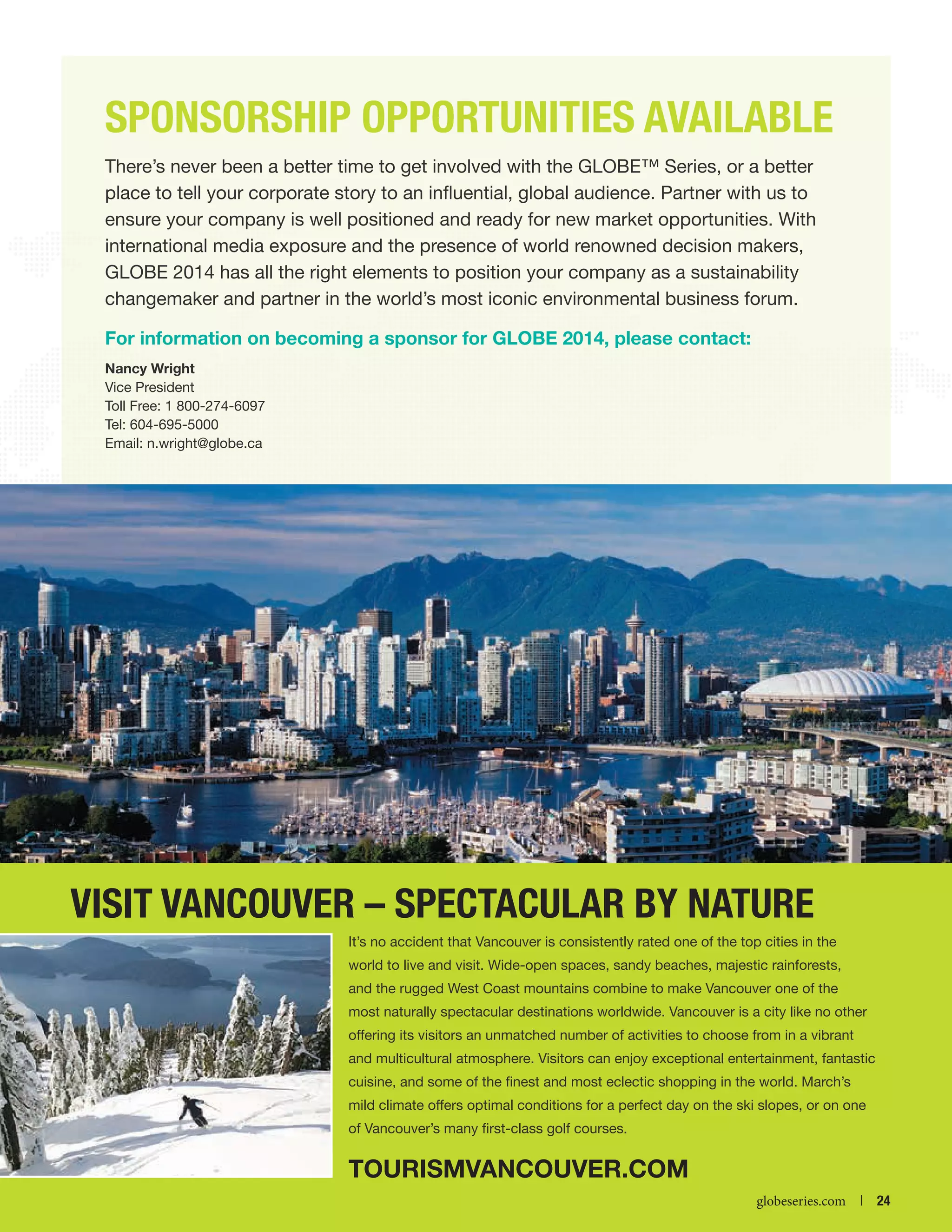 SPONSORSHIP OPPORTUNITIES AVAILABLE
There’s never been a better time to get involved with the GLOBE™ Series, or a better
place to tell your corporate story to an influential, global audience. Partner with us to
ensure your company is well positioned and ready for new market opportunities. With
international media exposure and the presence of world renowned decision makers,
GLOBE 2014 has all the right elements to position your company as a sustainability
changemaker and partner in the world’s most iconic environmental business forum.
For information on becoming a sponsor for GLOBE 2014, please contact:
Nancy Wright»
Vice President
Toll Free: 1 800-274-6097
Tel: 604-695-5000
Email: n.wright@globe.ca

Visit Vancouver – Spectacular by Nature
It’s no accident that Vancouver is consistently rated one of the top cities in the
world to live and visit. Wide-open spaces, sandy beaches, majestic rainforests,
and the rugged West Coast mountains combine to make Vancouver one of the
most naturally spectacular destinations worldwide. Vancouver is a city like no other
offering its visitors an unmatched number of activities to choose from in a vibrant
and multicultural atmosphere. Visitors can enjoy exceptional entertainment, fantastic
cuisine, and some of the finest and most eclectic shopping in the world. March’s
mild climate offers optimal conditions for a perfect day on the ski slopes, or on one
of Vancouver’s many first-class golf courses.

tourismvancouver.com


globeseries.com  | 24

 