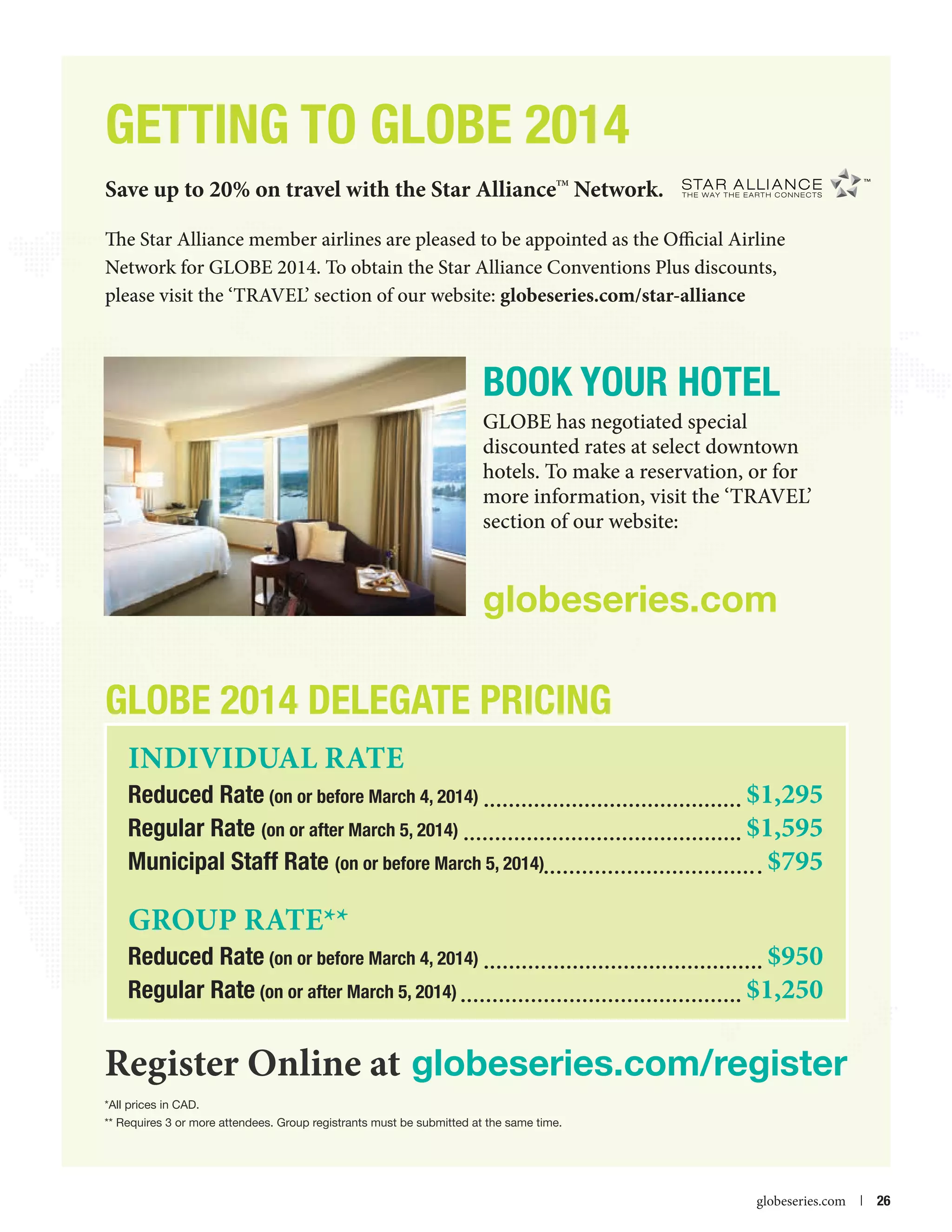GETTING TO GLOBE 2014
Save up to 20% on travel with the Star Alliance Network.
TM

The Star Alliance member airlines are pleased to be appointed as the Official Airline
Network for GLOBE 2014. To obtain the Star Alliance Conventions Plus discounts,
please visit the ‘TRAVEL’ section of our website: globeseries.com/star-alliance

BOOK YOUR HOTEL
GLOBE has negotiated special
discounted rates at select downtown
hotels. To make a reservation, or for
more information, visit the ‘TRAVEL’
section of our website:

globeseries.com

GLOBE 2014 Delegate Pricing
Individual Rate

Reduced Rate (on or before March 4, 2014) 	
Regular Rate (on or after March 5, 2014) 	
Municipal Staff Rate (on or before March 5, 2014)	

GRoup rate**	

Reduced Rate (on or before March 4, 2014) 	
Regular Rate (on or after March 5, 2014) 	

$1,295
$1,595
$795
$950
$1,250

Register Online at globeseries.com/register
*All prices in CAD.
** Requires 3 or more attendees. Group registrants must be submitted at the same time.



globeseries.com  | 26

 