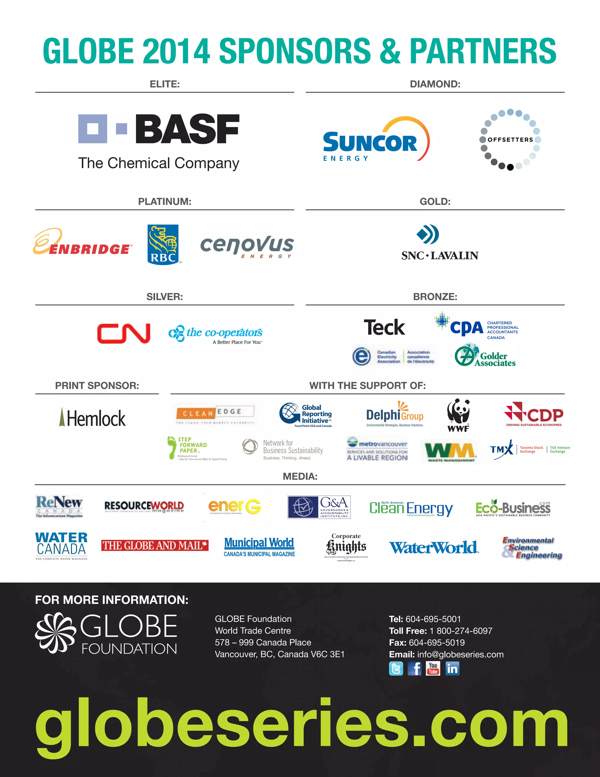 GLOBE 2014 Sponsors  Partners
Elite:

Diamond:
Offsetters Official 4 c logo
March 9, 2009

Platinum:

GOLD:

Silver:

Bronze:

Print Sponsor:

With the Support of:

Focal Point USA and Canada

STEP
FORWARD
PAPER

Toronto Stock
Exchange

TM

TSX Venture
Exchange

Professional Grade
- Ideal for Commercial Offset  Digital Printing

Media:

Bourse de
Toronto

Bourse de
Croissance TSX

Business
. co m

ASIA PACIFIC’S SUSTAINABLE BUSINESS COMMUNITY

Corporate

Knights

®

…

THE CANADIAN MAGAZINE FOR RESPONSIBLE BUSINESS

corporateknights.ca

FOR MORE INFORMATION:
GLOBE Foundation
World Trade Centre
578 – 999 Canada Place
Vancouver, BC, Canada V6C 3E1

Tel: 604-695-5001
Toll Free: 1 800-274-6097
Fax: 604-695-5019
Email: info@globeseries.com
 

 

 

globeseries.com

 