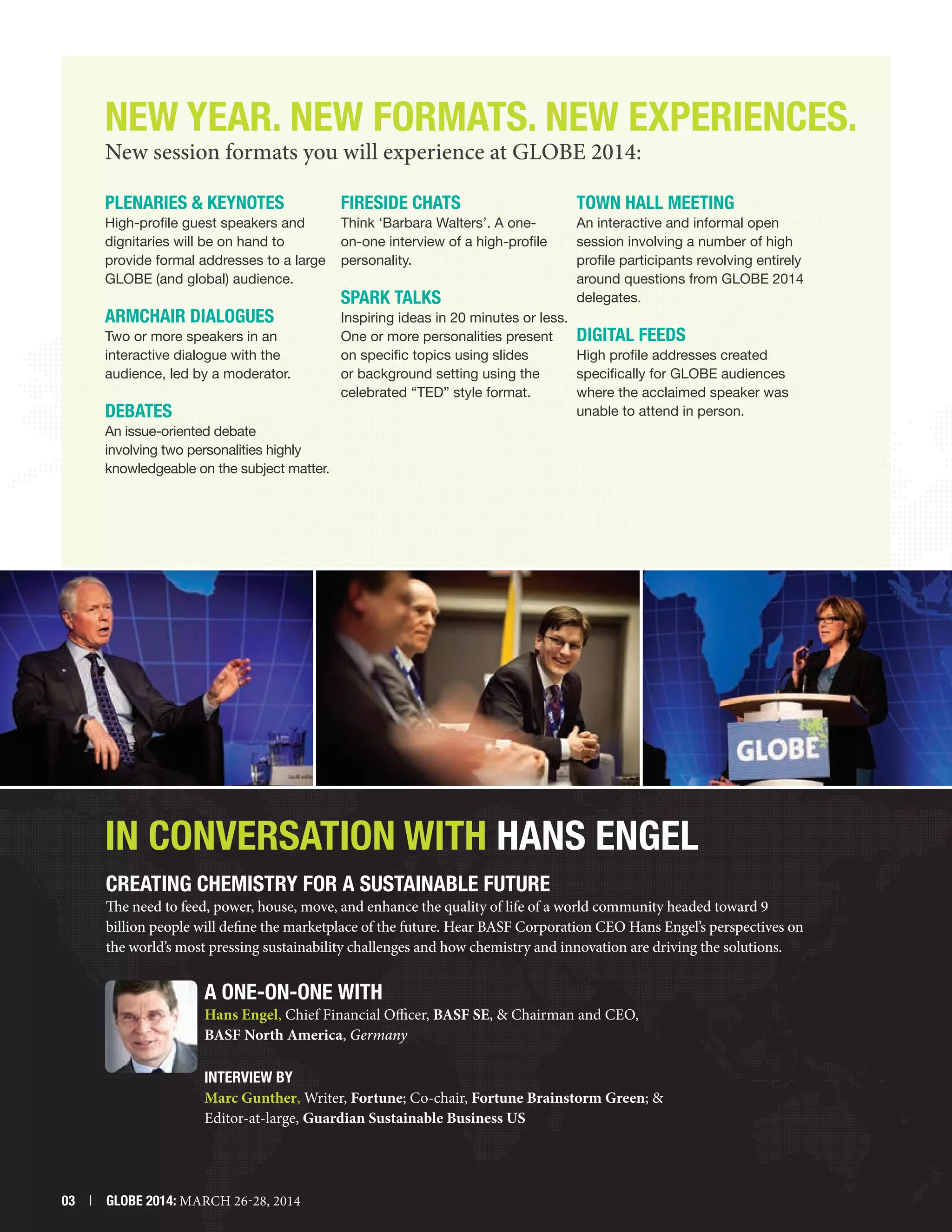 New Year. New FORMATS. NEW Experiences.
New session formats you will experience at GLOBE 2014:
Plenaries  Keynotes

Fireside Chats

Town Hall Meeting

High-profile guest speakers and
dignitaries will be on hand to
provide formal addresses to a large
GLOBE (and global) audience.

Think ‘Barbara Walters’. A oneon-one interview of a high-profile
personality.

ARMCHAIR DIALOGUES

An interactive and informal open
session involving a number of high
profile participants revolving entirely
around questions from GLOBE 2014
delegates.

Inspiring ideas in 20 minutes or less.
One or more personalities present
Digital Feeds
on specific topics using slides
High profile addresses created
or background setting using the
specifically for GLOBE audiences
celebrated “TED” style format.
where the acclaimed speaker was
unable to attend in person.

Two or more speakers in an
interactive dialogue with the
audience, led by a moderator.

Debates

SPARK Talks

An issue-oriented debate
involving two personalities highly
knowledgeable on the subject matter.

In Conversation With Hans Engel
Creating Chemistry for a Sustainable Future

The need to feed, power, house, move, and enhance the quality of life of a world community headed toward 9
billion people will define the marketplace of the future. Hear BASF Corporation CEO Hans Engel’s perspectives on
the world’s most pressing sustainability challenges and how chemistry and innovation are driving the solutions.

A ONE-ON-ONE WITH

Hans Engel, Chief Financial Officer, BASF SE,  Chairman and CEO,
BASF North America, Germany
INTERVIEW BY
Marc Gunther, Writer, Fortune; Co-chair, Fortune Brainstorm Green; 
Editor-at-large, Guardian Sustainable Business US

03  |  GLOBE 2014: MARCH 26-28, 2014

 