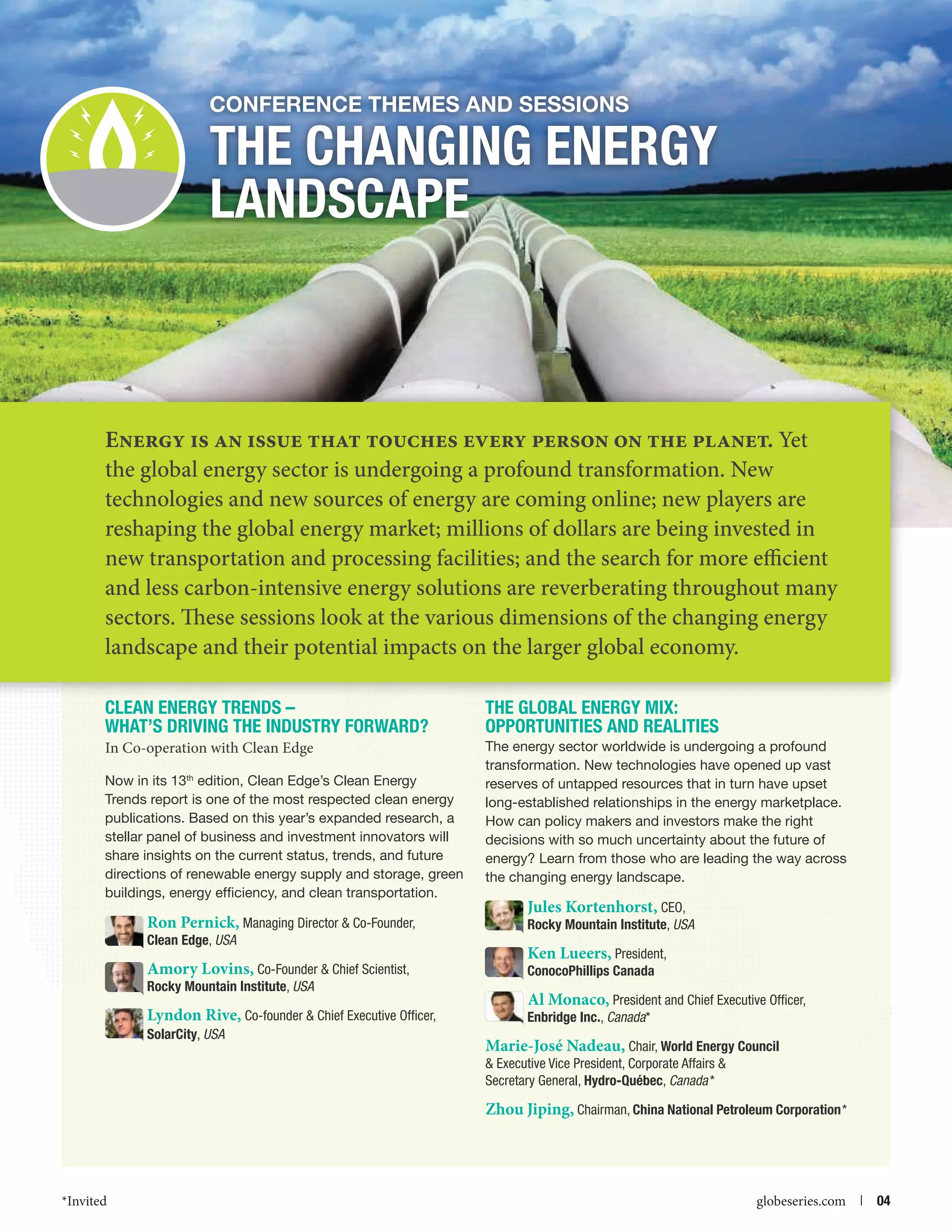 Conference themes and Sessions

The Changing Energy
Landscape

Energy is an issue that touches every person on the planet. Yet
the global energy sector is undergoing a profound transformation. New
technologies and new sources of energy are coming online; new players are
reshaping the global energy market; millions of dollars are being invested in
new transportation and processing facilities; and the search for more efficient
and less carbon-intensive energy solutions are reverberating throughout many
sectors. These sessions look at the various dimensions of the changing energy
landscape and their potential impacts on the larger global economy.
Clean Energy Trends –
What’s driving the Industry Forward?

The Global Energy Mix:
Opportunities and Realities

In Co-operation with Clean Edge

The energy sector worldwide is undergoing a profound
transformation. New technologies have opened up vast
reserves of untapped resources that in turn have upset
long-established relationships in the energy marketplace.
How can policy makers and investors make the right
decisions with so much uncertainty about the future of
energy? Learn from those who are leading the way across
the changing energy landscape.

Now in its 13th edition, Clean Edge’s Clean Energy
Trends report is one of the most respected clean energy
publications. Based on this year’s expanded research, a
stellar panel of business and investment innovators will
share insights on the current status, trends, and future
directions of renewable energy supply and storage, green
buildings, energy efficiency, and clean transportation.

Ron Pernick, Managing Director  Co-Founder,

Jules Kortenhorst, CEO,
Rocky Mountain Institute, USA

Amory Lovins, Co-Founder  Chief Scientist,

Ken Lueers, President,
ConocoPhillips Canada

Clean Edge, USA

Rocky Mountain Institute, USA

Lyndon Rive, Co-founder  Chief Executive Officer,
SolarCity, USA

Al Monaco, President and Chief Executive Officer,
Enbridge Inc., Canada*

Marie-José Nadeau, Chair, World Energy Council
 Executive Vice President, Corporate Affairs 
Secretary General, Hydro-Québec, Canada *

Zhou Jiping, Chairman, China National Petroleum Corporation*

*Invited



globeseries.com  | 04

 