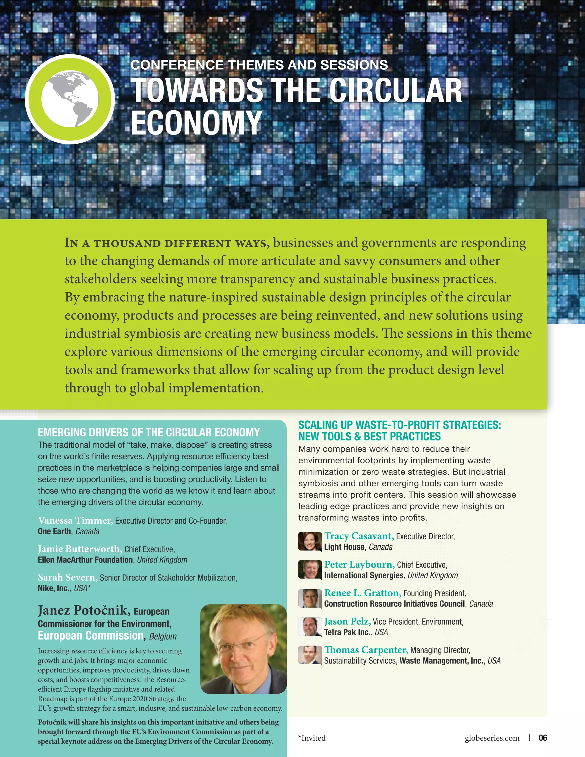 Conference themes and Sessions

Towards the Circular
Economy

In a thousand different ways, businesses and governments are responding
to the changing demands of more articulate and savvy consumers and other
stakeholders seeking more transparency and sustainable business practices.
By embracing the nature-inspired sustainable design principles of the circular
economy, products and processes are being reinvented, and new solutions using
industrial symbiosis are creating new business models. The sessions in this theme
explore various dimensions of the emerging circular economy, and will provide
tools and frameworks that allow for scaling up from the product design level
through to global implementation.
Emerging Drivers of the Circular Economy
The traditional model of “take, make, dispose” is creating stress
on the world’s finite reserves. Applying resource efficiency best
practices in the marketplace is helping companies large and small
seize new opportunities, and is boosting productivity. Listen to
those who are changing the world as we know it and learn about
the emerging drivers of the circular economy.

Vanessa Timmer, Executive Director and Co-Founder,
One Earth, Canada

Jamie Butterworth, Chief Executive,

Ellen MacArthur Foundation, United Kingdom

Sarah Severn, Senior Director of Stakeholder Mobilization,

Nike, Inc., USA*

Janez Potočnik, European

Commissioner for the Environment,
European Commission, Belgium
Increasing resource efficiency is key to securing
growth and jobs. It brings major economic
opportunities, improves productivity, drives down
costs, and boosts competitiveness. The Resourceefficient Europe flagship initiative and related
Roadmap is part of the Europe 2020 Strategy, the
EU’s growth strategy for a smart, inclusive, and sustainable low-carbon economy.
Potočnik will share his insights on this important initiative and others being
brought forward through the EU’s Environment Commission as part of a

special keynote address on the Emerging Drivers of the Circular Economy.

Scaling Up Waste-to-Profit Strategies:
New Tools  Best Practices
Many companies work hard to reduce their
environmental footprints by implementing waste
minimization or zero waste strategies. But industrial
symbiosis and other emerging tools can turn waste
streams into profit centers. This session will showcase
leading edge practices and provide new insights on
transforming wastes into profits.

Tracy Casavant, Executive Director,

Light House, Canada

Peter Laybourn, Chief Executive,

International Synergies, United Kingdom

Renee L. Gratton, Founding President,
Construction Resource Initiatives Council, Canada
Jason Pelz, Vice President, Environment,
Tetra Pak Inc., USA
Thomas Carpenter, Managing Director,
Sustainability Services, Waste Management, Inc., USA

*Invited

globeseries.com  | 06

 