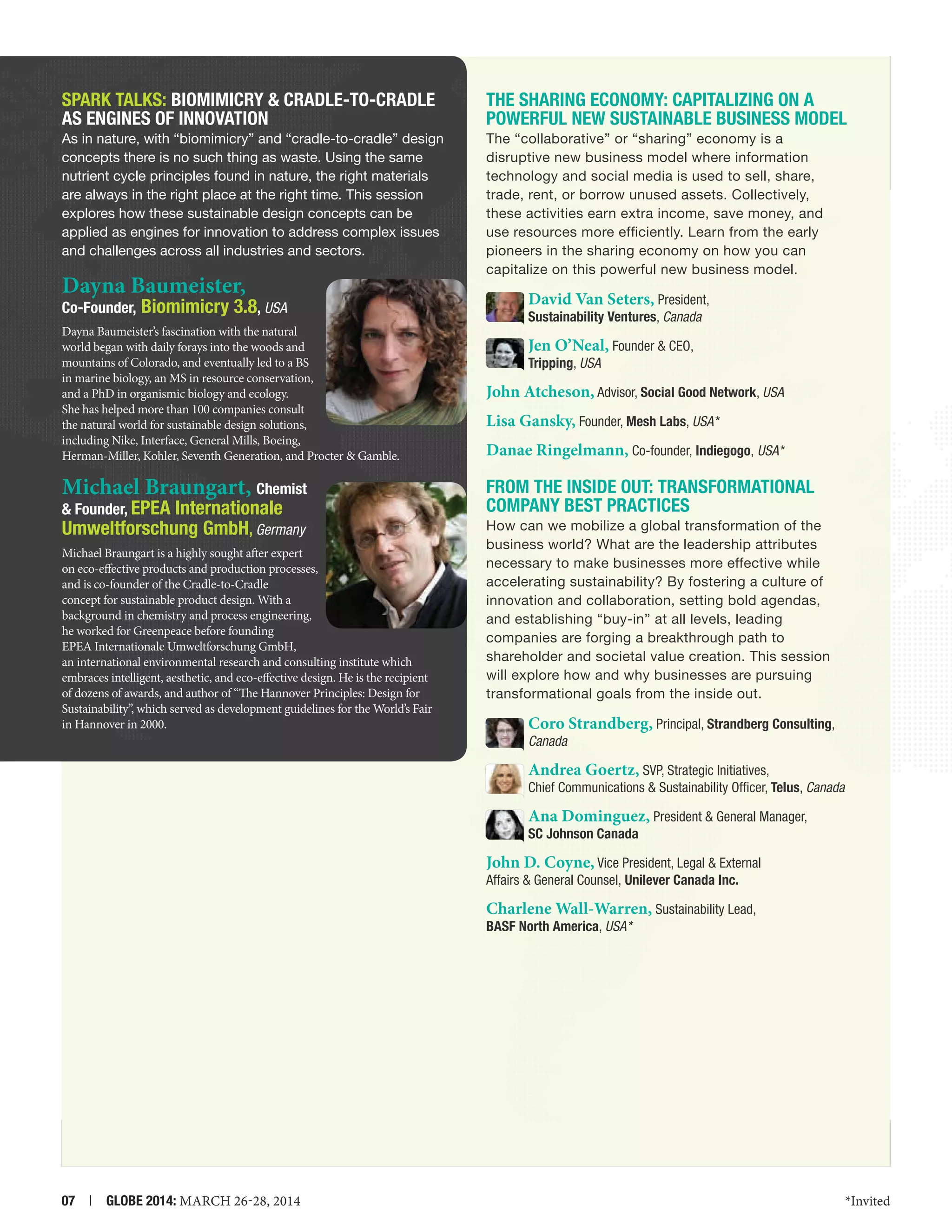 SPARK TALKS: Biomimicry  Cradle-to-Cradle
as Engines of Innovation

The Sharing Economy: Capitalizing on a
Powerful New Sustainable Business Model

As in nature, with “biomimicry” and “cradle-to-cradle” design
concepts there is no such thing as waste. Using the same
nutrient cycle principles found in nature, the right materials
are always in the right place at the right time. This session
explores how these sustainable design concepts can be
applied as engines for innovation to address complex issues
and challenges across all industries and sectors.

The “collaborative” or “sharing” economy is a
disruptive new business model where information
technology and social media is used to sell, share,
trade, rent, or borrow unused assets. Collectively,
these activities earn extra income, save money, and
use resources more efficiently. Learn from the early
pioneers in the sharing economy on how you can
capitalize on this powerful new business model.

Dayna Baumeister,
Co-Founder, Biomimicry

3.8, USA

Dayna Baumeister’s fascination with the natural
world began with daily forays into the woods and
mountains of Colorado, and eventually led to a BS
in marine biology, an MS in resource conservation,
and a PhD in organismic biology and ecology.
She has helped more than 100 companies consult
the natural world for sustainable design solutions,
including Nike, Interface, General Mills, Boeing,
Herman-Miller, Kohler, Seventh Generation, and Procter  Gamble.

Michael Braungart, Chemist

 Founder, EPEA

Internationale
Umweltforschung GmbH, Germany

Michael Braungart is a highly sought after expert
on eco-effective products and production processes,
and is co-founder of the Cradle-to-Cradle
concept for sustainable product design. With a
background in chemistry and process engineering,
he worked for Greenpeace before founding
EPEA Internationale Umweltforschung GmbH,
an international environmental research and consulting institute which
embraces intelligent, aesthetic, and eco-effective design. He is the recipient
of dozens of awards, and author of “The Hannover Principles: Design for
Sustainability”, which served as development guidelines for the World’s Fair
in Hannover in 2000.

David Van Seters, President,
Sustainability Ventures, Canada

Jen O’Neal, Founder  CEO,
Tripping, USA

John Atcheson, Advisor, Social Good Network, USA
Lisa Gansky, Founder, Mesh Labs, USA *
Danae Ringelmann, Co-founder, Indiegogo, USA *

From the Inside Out: Transformational
Company Best Practices
How can we mobilize a global transformation of the
business world? What are the leadership attributes
necessary to make businesses more effective while
accelerating sustainability? By fostering a culture of
innovation and collaboration, setting bold agendas,
and establishing “buy-in” at all levels, leading
companies are forging a breakthrough path to
shareholder and societal value creation. This session
will explore how and why businesses are pursuing
transformational goals from the inside out.

Coro Strandberg, Principal, Strandberg Consulting,
Canada

Andrea Goertz, SVP, Strategic Initiatives,

Chief Communications  Sustainability Officer, Telus, Canada

Ana Dominguez, President  General Manager,

SC Johnson Canada

John D. Coyne, Vice President, Legal  External
Affairs  General Counsel, Unilever Canada Inc.
Charlene Wall-Warren, Sustainability Lead,

BASF North America, USA*

07  |  GLOBE 2014: MARCH 26-28, 2014

*Invited

 