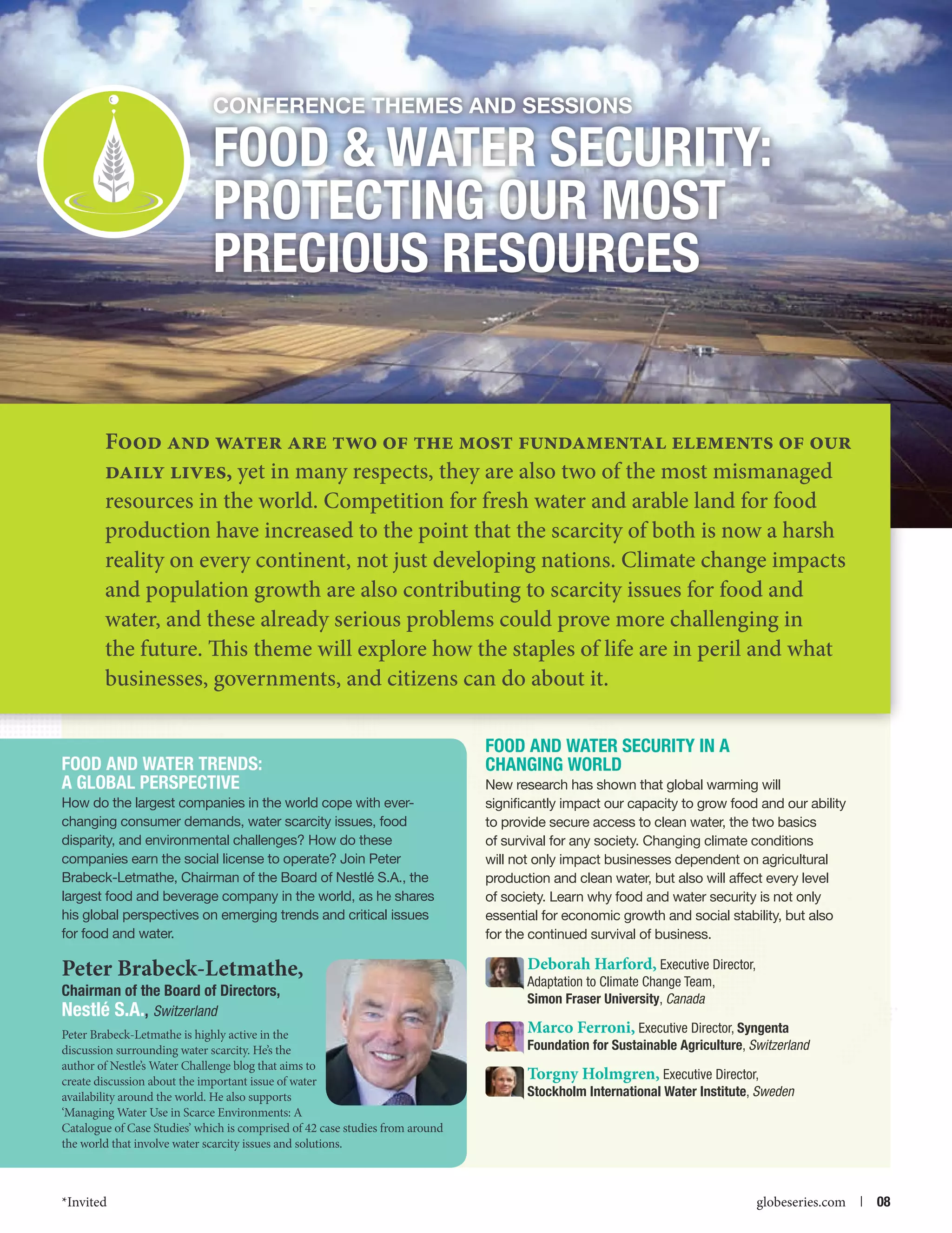 Conference themes and Sessions

Food  Water Security:
Protecting our Most
Precious Resources

Food and water are two of the most fundamental elements of our
daily lives, yet in many respects, they are also two of the most mismanaged
resources in the world. Competition for fresh water and arable land for food
production have increased to the point that the scarcity of both is now a harsh
reality on every continent, not just developing nations. Climate change impacts
and population growth are also contributing to scarcity issues for food and
water, and these already serious problems could prove more challenging in
the future. This theme will explore how the staples of life are in peril and what
businesses, governments, and citizens can do about it.
Food and Water Trends:
A Global Perspective
How do the largest companies in the world cope with everchanging consumer demands, water scarcity issues, food
disparity, and environmental challenges? How do these
companies earn the social license to operate? Join Peter
Brabeck-Letmathe, Chairman of the Board of Nestlé S.A., the
largest food and beverage company in the world, as he shares
his global perspectives on emerging trends and critical issues
for food and water.

Peter Brabeck-Letmathe,
Chairman of the Board of Directors,
Nestlé S.A., Switzerland

Peter Brabeck-Letmathe is highly active in the
discussion surrounding water scarcity. He’s the
author of Nestle’s Water Challenge blog that aims to
create discussion about the important issue of water
availability around the world. He also supports
‘Managing Water Use in Scarce Environments: A
Catalogue of Case Studies’ which is comprised of 42 case studies from around
the world that involve water scarcity issues and solutions.

*Invited



Food and Water Security in a
Changing World
New research has shown that global warming will
significantly impact our capacity to grow food and our ability
to provide secure access to clean water, the two basics
of survival for any society. Changing climate conditions
will not only impact businesses dependent on agricultural
production and clean water, but also will affect every level
of society. Learn why food and water security is not only
essential for economic growth and social stability, but also
for the continued survival of business.

Deborah Harford, Executive Director,
Adaptation to Climate Change Team,
Simon Fraser University, Canada
Marco Ferroni, Executive Director, Syngenta
Foundation for Sustainable Agriculture, Switzerland
Torgny Holmgren, Executive Director,
Stockholm International Water Institute, Sweden

globeseries.com  | 08

 