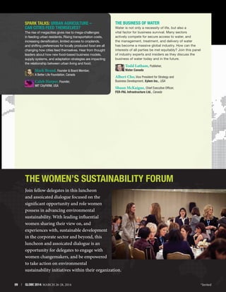 SPARK TALKS: Urban Agriculture –
Can Cities Feed Themselves?
The rise of megacities gives rise to mega-challenges
in feeding urban residents. Rising transportation costs,
increasing densification, limited access to croplands,
and shifting preferences for locally produced food are all
changing how cities feed themselves. Hear from thought
leaders about how new food-based business models,
supply systems, and adaptation strategies are impacting
the relationship between urban living and food.

The Business of Water
Water is not only a necessity of life, but also a
vital factor for business survival. Many sectors
actively compete for secure access to water, and
the management, treatment, and delivery of water
has become a massive global industry. How can the
interests of all parties be met equitably? Join this panel
of industry experts and insiders as they discuss the
business of water today and in the future.

Todd Latham, Publisher,

Mark Brand, Founder  Board Member,

A Better Life Foundation, Canada

Caleb Harper, Founder,
MIT CityFARM, USA

Water Canada

Albert Cho, Vice President for Strategy and
Business Development, Xylem Inc., USA

Shaun McKaigue, Chief Executive Officer,
FER-PAL Infrastructure Ltd., Canada

The Women’s Sustainability Forum
Join fellow delegates in this luncheon
and assoicated dialogue focused on the
significant opportunity and role women
possess in advancing environmental
sustainability. With leading influential
women sharing their view on, and
experiences with, sustainable development
in the corporate sector and beyond, this
luncheon and assoicated dialogue is an
opportunity for delegates to engage with
women changemakers, and be empowered
to take action on environmental
sustainability initiatives within their organization.
09  |  GLOBE 2014: MARCH 26-28, 2014

*Invited

 
