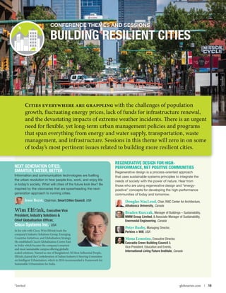 Conference themes and Sessions

BUILDING RESILIENT CITIES

Cities everywhere are grappling with the challenges of population

growth, fluctuating energy prices, lack of funds for infrastructure renewal,
and the devastating impacts of extreme weather incidents. There is an urgent
need for flexible, yet long-term urban management policies and programs
that span everything from energy and water supply, transportation, waste
management, and infrastructure. Sessions in this theme will zero in on some
of today’s most pertinent issues related to building more resilient cities.

NExt GENERATION CITIES:
SMARTER, FASTER, BETTER
Information and communication technologies are fuelling
the urban revolution in how people live, work, and enjoy life
in today’s society. What will cities of the future look like? Be
inspired by the visionaries that are spearheading the nextgeneration approach to running cities.

Jesse Berst, Chairman, Smart Cities Council, USA

Wim Elfrink, Executive Vice
President, Industry Solutions 
Chief Globalisation Officer,
Cisco Systems Inc., USA
In his role with Cisco, Wim Elfrink leads the
company’s Industry Solutions Group, Emerging
Countries Initiatives, and Globalisation Strategy.
He established Cisco’s Globalisation Centre East
in India which became the company’s smartest
and most sustainable campus offering globally
scaled solutions. Named as one of Bangladore’s 50 Most Influential People,
Elfrink chaired the Confederation of Indian Industry’s Steering Committee
on Intelligent Urbanization, which in 2010 recommended a Framework for
Sustainable Urbanization for India.

*Invited



Regenerative Design for HighPerformance, Net Positive Communities
Regenerative design is a process-oriented approach
that uses sustainable systems principles to integrate the
needs of society with the power of nature. Hear from
those who are using regenerative design and “energypositive” concepts for developing the high-performance
communities of today and tomorrow.

Douglas MacLeod, Chair, RAIC Center for Architecture,
Athabasca University, Canada

Braden Kurczak, Manager of Buildings – Sustainability,
MMM Group Limited,  Associate Manager of Sustainability,
Enermodal Engineering, Canada
Peter Busby, Managing Director,
Perkins + Will, USA

Mona Lemoine, Executive Director,
Cascadia Green Building Council 
Vice-President, Education and Events,
International Living Future Institute, Canada

globeseries.com  | 10

 