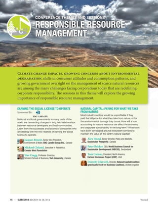 Conference themes and Sessions

RESPONSIBLE RESOURCE
MANAGEMENT

Climate change impacts, growing concerns about environmental
degradation, shifts in consumer attitudes and consumption patterns, and
growing government oversight on the management of scarce natural resources
are among the many challenges facing corporations today that are redefining
corporate responsibility. The sessions in this theme will explore the growing
importance of responsible resource management.
EARNING THE SOCIAL LICENSE TO OPERATE
Sponsored By:
National and local governments in many parts of the
world are demanding changes in long held relationships
between resource developers and host communities.
Learn from the successes and failures of companies who
are dealing with the new realities of earning the social
license to operate.

NATURAL Capital: PAYING FOR WHAT WE TAKE
FROM NATURE
Most industry sectors would be unprofitable if they
paid the full price for what they take from nature, or for
the environmental damage they cause. How will a true
accounting for natural resource use affect the economy
and corporate sustainability in the long-term? What tools
have been developed around ecosystem services to
maintain the value of the earth’s natural capital?

Jacques Benoit, Senior Vice President,

Alex Wood, Senior Director, Policy and Markets,

Environment  Water, SNC-Lavalin Group Inc., Canada

Sustainable Prosperity, Canada

Michael Cleland, Executive in Residence,

Peter Bakker, CEO, World Business Council for

Canada West Foundation

Sustainable Development (WBCSD), Switzerland

Wes Cragg, Professor Emeritus,

Tom Carnac, President, North America,
Carbon Disclosure Project (CDP), USA

Schulich School of Business, York University, Canada

Dorothy Maxwell, Director, Natural Capital Coalition
(previously TEEB for Business Coalition), United Kingdom

15  |  GLOBE 2014: MARCH 26-28, 2014

*Invited

 