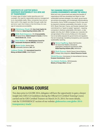 Architects of a Better World:
Corporate RESPONSIBILITY in a New Age
of Transparency
In today’s age of instant media reporting and civil
oversight, the need for responsible resource management
is an unavoidable reality. Many companies have proven
their worth in this regard, but often through costly trial
and error. Learn from those on the front lines of a new
age of corporate accountability.

Christianna Wood, CEO, Gore Creek Capital Ltd.
 Chairman, Global Reporting Initiative (GRI), USA
Helle Bank Jørgensen, CEO, B Accountability;
UN Special Advisor, Global Compact in Canada;  Partner,
World Climate Ltd., Canada
Peter Bakker, CEO, World Business Council for
Sustainable Development (WBCSD), Switzerland

Bruno Sarda, Director Global
Sustainability Operations, Dell, USA
Anthony Hodge, CEO, International Council for
Mining and Metals (ICMM), United Kingdom

The Changing Regulatory Landscape:
Leading Governments Around the World
More and more, governments are seeing the benefits of
organizations that have developed and report on their
sustainable business strategies. As a result, governments
are actively encouraging, and increasingly institutionalizing,
the practice. Some 18,000 companies in the EU may soon
be required to disclose sustainability information. In June
2012, Brazil, Denmark, France, and Sweden declared their
commitment to a “report or explain” approach – requiring
companies to disclose sustainability information, or else
explain why they don’t. Better manage your corporate risk
and get ahead of the curve by finding out in this session
how to be better prepared for governments and regulators
that are increasingly mandating transparency and corporate
sustainability reporting.

Teresa Fogelberg, Deputy Chief Executive,
The Government Relations, International
Organizations, Development and Advocacy (GIDA),
Global Reporting Initiative (GRI), Netherlands
Mark Pearson, Director General, External Relations,
Strategic Policy Integrations, Natural Resources Canada
Michel Barnier, Commissioner for Internal Market  Services,
European Commissioner, Belgium *

Are-Jostein Norheim, CSR Ambassador,
Ministry of Foreign Affairs, Norway *

G4 Training Course
Two days prior to GLOBE 2014, delegates will have the opportunity to gain a deeper
insight into GRI’s G4 Guidelines during the Official G4 Certified Training Course
carried out by GRI Certified Trainers on March 24-25, 2014. For more details,
visit the ‘CONFERENCE’ section of our website: globeseries.com/globe-2014transparency-track/

*Invited



globeseries.com  | 20

 