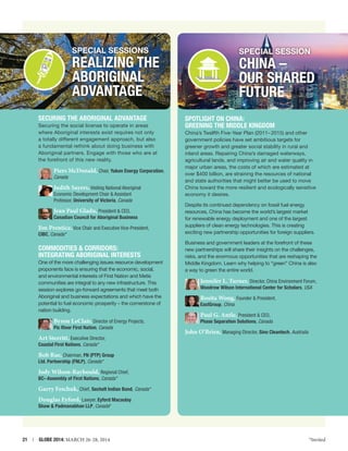 SPECIAL SESSIONs

SPECIAL SESSION

Realizing the
Aboriginal
Advantage
Securing the Aboriginal Advantage
Securing the social license to operate in areas
where Aboriginal interests exist requires not only
a totally different engagement approach, but also
a fundamental rethink about doing business with
Aboriginal partners. Engage with those who are at
the forefront of this new reality.

Piers McDonald, Chair, Yukon Energy Corporation,
Canada

Judith Sayers, Visiting National Aboriginal
Economic Development Chair  Assistant
Professor, University of Victoria, Canada

Jean Paul Gladu, President  CEO,

Canadian Council for Aboriginal Business

Jim Prentice, Vice Chair and Executive Vice-President,

CIBC, Canada *

COMMODITIES  CORRIDORS:
INTEGRATING ABORIGINAL INTERESTS
One of the more challenging issues resource development
proponents face is ensuring that the economic, social,
and environmental interests of First Nation and Metis
communities are integral to any new infrastructure. This
session explores go-forward agreements that meet both
Aboriginal and business expectations and which have the
potential to fuel economic prosperity – the cornerstone of
nation building.

Byron LeClair, Director of Energy Projects,
Pic River First Nation, Canada

Art Sterritt, Executive Director,

CHINA –
OUR SHARED
FUTURE
Spotlight on China:
Greening the Middle Kingdom
China’s Twelfth Five-Year Plan (2011– 2015) and other
government policies have set ambitious targets for
greener growth and greater social stability in rural and
inland areas. Repairing China’s damaged waterways,
agricultural lands, and improving air and water quality in
major urban areas, the costs of which are estimated at
over $400 billion, are straining the resources of national
and state authorities that might better be used to move
China toward the more resilient and ecologically sensitive
economy it desires.
Despite its continued dependency on fossil fuel energy
resources, China has become the world’s largest market
for renewable energy deployment and one of the largest
suppliers of clean energy technologies. This is creating
exciting new partnership opportunities for foreign suppliers.
Business and government leaders at the forefront of these
new partnerships will share their insights on the challenges,
risks, and the enormous opportunities that are reshaping the
Middle Kingdom. Learn why helping to “green” China is also
a way to green the entire world.

Jennifer L. Turner, Director, China Environment Forum,
Woodrow Wilson International Center for Scholars, USA

Rosita Wong, Founder  President,

EastGroup, China

Paul G. Antle, President  CEO,

Phase Separation Solutions, Canada

John O’Brien, Managing Director, Sino Cleantech, Australia

Coastal First Nations, Canada *

Bob Rae, Chairman, FN (PTP) Group
Ltd. Partnership (FNLP), Canada *

Jody Wilson-Raybould, Regional Chief,
BC– Assembly of First Nations, Canada *

Garry Feschuk, Chief, Sechelt Indian Band, Canada *
Douglas Eyford, Lawyer, Eyford Macaulay
Shaw  Padmanabhan LLP, Canada*

21  |  GLOBE 2014: MARCH 26-28, 2014

*Invited

 