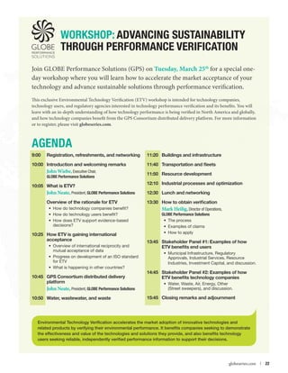 WORKSHOP: Advancing Sustainability
through Performance Verification
Join GLOBE Performance Solutions (GPS) on Tuesday, March 25th for a special oneday workshop where you will learn how to accelerate the market acceptance of your
technology and advance sustainable solutions through performance verification.
This exclusive Environmental Technology Verification (ETV) workshop is intended for technology companies,
technology users, and regulatory agencies interested in technology performance verification and its benefits. You will
leave with an in-depth understanding of how technology performance is being verified in North America and globally,
and how technology companies benefit from the GPS Consortium distributed delivery platform. For more information
or to register, please visit globeseries.com.

AGENDA
9:00	

Registration, refreshments, and networking

10:00	 Introduction and welcoming remarks

John Wiebe, Executive Chair,

GLOBE Performance Solutions

10:05	 What is ETV?

11:20	 Buildings and infrastructure
11:40	 Transportation and fleets
11:50	 Resource development
12:10	 Industrial processes and optimization

John Neate, President, GLOBE Performance Solutions
Overview of the rationale for ETV

	

12:30	 Lunch and networking
13:30	How to obtain verification

•	 How do technology companies benefit?
•	 How do technology users benefit?
•	 How does ETV support evidence-based
decisions?

10:25	How ETV is gaining international
acceptance
•	 Overview of international reciprocity and
mutual acceptance of data
•	 Progress on development of an ISO standard
for ETV
•	 What is happening in other countries?

10:45	 GPS Consortium distributed delivery
platform	

John Neate, President, GLOBE Performance Solutions
10:50	 Water, wastewater, and waste

Mark Heilig, Director of Operations,
GLOBE Performance Solutions
•	 The process
•	 Examples of claims
•	 How to apply
13:45	 Stakeholder Panel #1: Examples of how
ETV benefits end users
•	 Municipal Infrastructure, Regulatory
Approvals, Industrial Services, Resource
Industries, Investment Capital, and discussion.

14:45	 Stakeholder Panel #2: Examples of how
ETV benefits technology companies
•	 Water, Waste, Air, Energy, Other
(Street sweepers), and discussion.

15:45	 Closing remarks and adjournment

Environmental Technology Verification accelerates the market adoption of innovative technologies and
related products by verifying their environmental performance. It benefits companies seeking to demonstrate
the effectiveness and value of the technologies and solutions they provide, and also benefits technology
users seeking reliable, independently verified performance information to support their decisions.



globeseries.com  | 22

 