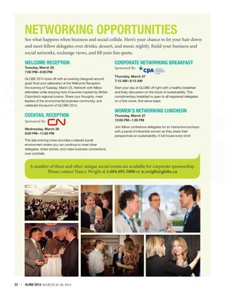 NETWORKING Opportunities

See what happens when business and social collide. Here’s your chance to let your hair down
and meet fellow delegates over drinks, dessert, and music nightly. Build your business and
social networks, exchange views, and fill your fun quota.

Welcome Reception
Tuesday, March 25
7:00 PM – 9:00 PM
GLOBE 2014 kicks off with an evening designed around
great food and celebration at the Welcome Reception
the evening of Tuesday, March 25. Network with fellow
attendees while enjoying hors d’oeuvres inspired by British
Columbia’s regional cuisine. Share your thoughts, meet
leaders of the environmental business community, and
celebrate the launch of GLOBE 2014.

Cocktail Reception
Sponsored By:
Wednesday, March 26»
9:00 PM – 11:00 PM

Corporate Networking Breakfast
Sponsored By:

Thursday, March 27»
7:15 AM – 8:15 AM
Start your day at GLOBE off right with a healthy breakfast
and lively discussion on the future of sustainability. This
complimentary breakfast is open to all registered delegates
on a first-come, first-serve basis.

Women’s Networking Luncheon
Thursday, March 27»
12:00 PM – 1:30 PM
Join fellow conference delegates for an interactive luncheon
with a panel of influential women as they share their
perspectives on sustainability. A full house every time!

This late evening mixer provides a relaxed social
environment where you can continue to meet other
delegates, share stories, and make business connections
over cocktails.

A number of these and other unique social events are available for corporate sponsorship.
Please contact Nancy Wright at 1.604.695.5000 or n.wright@globe.ca

23  |  GLOBE 2014: MARCH 26-28, 2014

 