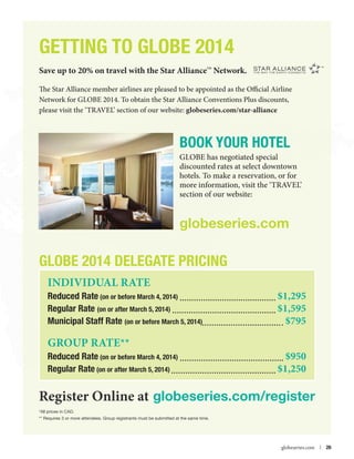 GETTING TO GLOBE 2014
Save up to 20% on travel with the Star Alliance Network.
TM

The Star Alliance member airlines are pleased to be appointed as the Official Airline
Network for GLOBE 2014. To obtain the Star Alliance Conventions Plus discounts,
please visit the ‘TRAVEL’ section of our website: globeseries.com/star-alliance

BOOK YOUR HOTEL
GLOBE has negotiated special
discounted rates at select downtown
hotels. To make a reservation, or for
more information, visit the ‘TRAVEL’
section of our website:

globeseries.com

GLOBE 2014 Delegate Pricing
Individual Rate

Reduced Rate (on or before March 4, 2014) 	
Regular Rate (on or after March 5, 2014) 	
Municipal Staff Rate (on or before March 5, 2014)	

GRoup rate**	

Reduced Rate (on or before March 4, 2014) 	
Regular Rate (on or after March 5, 2014) 	

$1,295
$1,595
$795
$950
$1,250

Register Online at globeseries.com/register
*All prices in CAD.
** Requires 3 or more attendees. Group registrants must be submitted at the same time.



globeseries.com  | 26

 