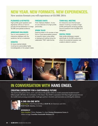 New Year. New FORMATS. NEW Experiences.
New session formats you will experience at GLOBE 2014:
Plenaries  Keynotes

Fireside Chats

Town Hall Meeting

High-profile guest speakers and
dignitaries will be on hand to
provide formal addresses to a large
GLOBE (and global) audience.

Think ‘Barbara Walters’. A oneon-one interview of a high-profile
personality.

ARMCHAIR DIALOGUES

An interactive and informal open
session involving a number of high
profile participants revolving entirely
around questions from GLOBE 2014
delegates.

Inspiring ideas in 20 minutes or less.
One or more personalities present
Digital Feeds
on specific topics using slides
High profile addresses created
or background setting using the
specifically for GLOBE audiences
celebrated “TED” style format.
where the acclaimed speaker was
unable to attend in person.

Two or more speakers in an
interactive dialogue with the
audience, led by a moderator.

Debates

SPARK Talks

An issue-oriented debate
involving two personalities highly
knowledgeable on the subject matter.

In Conversation With Hans Engel
Creating Chemistry for a Sustainable Future

The need to feed, power, house, move, and enhance the quality of life of a world community headed toward 9
billion people will define the marketplace of the future. Hear BASF Corporation CEO Hans Engel’s perspectives on
the world’s most pressing sustainability challenges and how chemistry and innovation are driving the solutions.

A ONE-ON-ONE WITH

Hans Engel, Chief Financial Officer, BASF SE,  Chairman and CEO,
BASF North America, Germany
INTERVIEW BY
Marc Gunther, Writer, Fortune; Co-chair, Fortune Brainstorm Green; 
Editor-at-large, Guardian Sustainable Business US

03  |  GLOBE 2014: MARCH 26-28, 2014

 