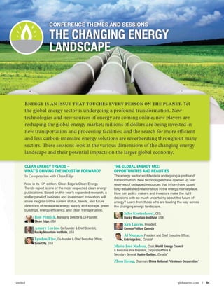 Conference themes and Sessions

The Changing Energy
Landscape

Energy is an issue that touches every person on the planet. Yet
the global energy sector is undergoing a profound transformation. New
technologies and new sources of energy are coming online; new players are
reshaping the global energy market; millions of dollars are being invested in
new transportation and processing facilities; and the search for more efficient
and less carbon-intensive energy solutions are reverberating throughout many
sectors. These sessions look at the various dimensions of the changing energy
landscape and their potential impacts on the larger global economy.
Clean Energy Trends –
What’s driving the Industry Forward?

The Global Energy Mix:
Opportunities and Realities

In Co-operation with Clean Edge

The energy sector worldwide is undergoing a profound
transformation. New technologies have opened up vast
reserves of untapped resources that in turn have upset
long-established relationships in the energy marketplace.
How can policy makers and investors make the right
decisions with so much uncertainty about the future of
energy? Learn from those who are leading the way across
the changing energy landscape.

Now in its 13th edition, Clean Edge’s Clean Energy
Trends report is one of the most respected clean energy
publications. Based on this year’s expanded research, a
stellar panel of business and investment innovators will
share insights on the current status, trends, and future
directions of renewable energy supply and storage, green
buildings, energy efficiency, and clean transportation.

Ron Pernick, Managing Director  Co-Founder,

Jules Kortenhorst, CEO,
Rocky Mountain Institute, USA

Amory Lovins, Co-Founder  Chief Scientist,

Ken Lueers, President,
ConocoPhillips Canada

Clean Edge, USA

Rocky Mountain Institute, USA

Lyndon Rive, Co-founder  Chief Executive Officer,
SolarCity, USA

Al Monaco, President and Chief Executive Officer,
Enbridge Inc., Canada*

Marie-José Nadeau, Chair, World Energy Council
 Executive Vice President, Corporate Affairs 
Secretary General, Hydro-Québec, Canada *

Zhou Jiping, Chairman, China National Petroleum Corporation*

*Invited



globeseries.com  | 04

 