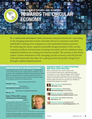 Conference themes and Sessions

Towards the Circular
Economy

In a thousand different ways, businesses and governments are responding
to the changing demands of more articulate and savvy consumers and other
stakeholders seeking more transparency and sustainable business practices.
By embracing the nature-inspired sustainable design principles of the circular
economy, products and processes are being reinvented, and new solutions using
industrial symbiosis are creating new business models. The sessions in this theme
explore various dimensions of the emerging circular economy, and will provide
tools and frameworks that allow for scaling up from the product design level
through to global implementation.
Emerging Drivers of the Circular Economy
The traditional model of “take, make, dispose” is creating stress
on the world’s finite reserves. Applying resource efficiency best
practices in the marketplace is helping companies large and small
seize new opportunities, and is boosting productivity. Listen to
those who are changing the world as we know it and learn about
the emerging drivers of the circular economy.

Vanessa Timmer, Executive Director and Co-Founder,
One Earth, Canada

Jamie Butterworth, Chief Executive,

Ellen MacArthur Foundation, United Kingdom

Sarah Severn, Senior Director of Stakeholder Mobilization,

Nike, Inc., USA*

Janez Potočnik, European

Commissioner for the Environment,
European Commission, Belgium
Increasing resource efficiency is key to securing
growth and jobs. It brings major economic
opportunities, improves productivity, drives down
costs, and boosts competitiveness. The Resourceefficient Europe flagship initiative and related
Roadmap is part of the Europe 2020 Strategy, the
EU’s growth strategy for a smart, inclusive, and sustainable low-carbon economy.
Potočnik will share his insights on this important initiative and others being
brought forward through the EU’s Environment Commission as part of a

special keynote address on the Emerging Drivers of the Circular Economy.

Scaling Up Waste-to-Profit Strategies:
New Tools  Best Practices
Many companies work hard to reduce their
environmental footprints by implementing waste
minimization or zero waste strategies. But industrial
symbiosis and other emerging tools can turn waste
streams into profit centers. This session will showcase
leading edge practices and provide new insights on
transforming wastes into profits.

Tracy Casavant, Executive Director,

Light House, Canada

Peter Laybourn, Chief Executive,

International Synergies, United Kingdom

Renee L. Gratton, Founding President,
Construction Resource Initiatives Council, Canada
Jason Pelz, Vice President, Environment,
Tetra Pak Inc., USA
Thomas Carpenter, Managing Director,
Sustainability Services, Waste Management, Inc., USA

*Invited

globeseries.com  | 06

 