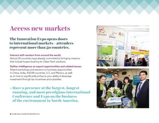 3 GLOBE 2016: Exhibitor PROSPECTUS
Access new markets
Interact with vendors from around the world:
Almost 30 countries have already committed to bringing missions
that include buyers looking for Clean-Tech solutions.
Gather intelligence on export opportunities and related issues:
Attend workshops and sessions on business opportunities
in China, India, ASEAN countries, U.S. and Mexico, as well
as on how to significantly enhance your ability to leverage
investment through tax incentives and subsidies.
» Have a presence at the largest, longest-
running, and most prestigious international
Conference and Expo on the business
of the environment in North America.
The Innovation Expo opens doors
to international markets – attendees
represent more than 50 countries.
 