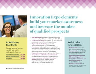 4 GLOBE 2016: Exhibitor PROSPECTUS
GLOBE 2014
Fast Facts
Average globeseries.com
monthly web traffic
leading up to the show:
Unique Visitors Monthly 91,118
Average Visitors per Day 3,190
Page Views 375,958
Innovation Expo elements
build your market awareness
and increase the number
of qualified prospects
×× Print advertising: placements in national, regional and
local and industry publications, including the Globe  Mail.
×× Email communications sent to almost 100,000 sustainability
professionals in North America, Asia and Europe.
×× Digital and web advertising: placements in
leading blogs, news sites and industry portals.
×× Press releases leading up to the event that highlight
attractions and exhibitor products. A dedicated GLOBE
media team is available to identify and coordinate media
opportunities before, during and after the event.
×× Social media presence reaching thousands of followers.
×× Comprehensive and mobile-responsive website
with attendance information and on-line registration.
×× Access to a massive national and international
network through GLOBE strategic alliances
forged with industry associations, strategic
event partners, and official media partners.
Added value
for exhibitors
×× Digital invitations to send to
your customers and prospects
×× Company listing on the GLOBE
2016 website and in the official
on-site Exposition Guide
×× Comprehensive profile in the
B2B networking platform
×× Listing in the on-site event App
×× Press release listings on
the GLOBE 2016 website
×× Exhibitor marketing kit with
tips and resources for maximizing
your presence at the show
 