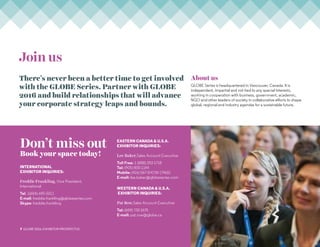 7 GLOBE 2016: Exhibitor PROSPECTUS
Join us
There’s never been a better time to get involved
with the GLOBE Series. Partner with GLOBE
2016 and build relationships that will advance
your corporate strategy leaps and bounds.
About us
GLOBE Series is headquartered in Vancouver, Canada. It is
independent, impartial and not tied to any special interests,
working in cooperation with business, government, academic,
NGO and other leaders of society in collaborative efforts to shape
global, regional and industry agendas for a sustainable future.
Don’t miss out
Book your space today!
International
Exhibitor Inquiries:
Freddie Frankling, Vice President,
International
Tel: 1(604)-695-5011
E-mail: freddie.frankling@globeseries.com
Skype: freddie.frankling
Eastern Canada  U.S.A.
Exhibitor Inquiries:
Lee Baker,Sales Account Executive
Toll Free: 1 (888) 253-1718
Tel: (905) 800-1144
Mobile: (416) 567-SHOW (7465)
E-mail: lee.baker@globeseries.com
Western Canada  U.S.A.
Exhibitor Inquiries:
Pat Row,Sales Account Executive
Tel: (604) 732-1675
E-mail: pat.row@globe.ca
 