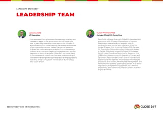 LEADERSHIP TEAM
CAPABILITY STATEMENT
Alain holds a Master Science in Global HR Management
and comes with 20 years HR experience in Human
Resources in operational and strategic roles, in
construction and mining, with a focus on Africa for
the last 10 years. Prior to joining Globe in 2018, he was
HR Director for Guinea Aluminum Corporation, based
in Guinea. Previously, he was the Group HR Manager
for ASX-Listed Sundance Resources for 6 years on the
US$6 billion Mbalam project in Republic of Congo and
Cameroon. Alain has spent much time in international
locations and his expertise encompasses HR strategies,
procedures and process, Performance Management and
Remuneration systems, systems and policies, IR & labour
negotiations, Employees Engagement, recruitment
and training, and community relations. Alain is ﬂuent in
English & French.
Luis graduated from a Business Management program and
has been a leader in the recruitment and HR industry for
over 12 years. After spending three years in the HR team of
an engineering firm implementing the strategy and process
of the internal recruitment, he led the start up operation
in Brazil of a multinational contracting firm in the resource
industry, and is currently heading the development and the
operation in North America for Globe 24-7 Inc. Luis is fluent
in Portuguese and English and has deep understanding of
the resource and engineering industries in emerging regions,
including Africa having spent time at site in Burkina Faso,
Mali & Cote d’Ivoire.
ALAIN PFAMMATTERLUIS VALENTE
Manager Global HR ConsultingVP Operations
RECRUITMENT AND HR CONSULTING
 