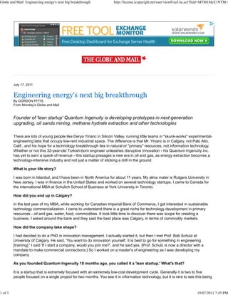 Globe and Mail: Engineering energy's next big breakthrough             http://license.icopyright.net/user/viewFreeUse.act?fuid=MTM1MzE1NTM=




         July 17, 2011


         Engineering energy's next big breakthrough
         By GORDON PITTS
         From Monday's Globe and Mail


         Founder of 'lean startup' Quantum Ingenuity is developing prototypes in next-generation
         upgrading, oil sands mining, methane hydrate extraction and other technologies

         There are lots of young people like Derya Yinanc in Silicon Valley, running little teams in "skunk-works" experimental-
         engineering labs that occupy low-rent industrial space. The difference is that Mr. Yinanc is in Calgary, not Palo Alto,
         Calif., and his hope for a technology breakthrough lies in natural or "primary" resources, not information technology.
         Whether or not this 32-year-old Turkish-born engineer unleashes disruptive innovation - his Quantum Ingenuity Inc.
         has yet to earn a speck of revenue - this startup presages a new era in oil and gas, as energy extraction becomes a
         technology-intensive industry and not just a matter of sticking a drill in the ground.

         What is your life story?

         I was born in Istanbul, and I have been in North America for about 11 years. My alma mater is Rutgers University in
         New Jersey. I was in finance in the United States and worked on several technology startups. I came to Canada for
         the international MBA at Schulich School of Business at York University in Toronto.

         How did you end up in Calgary?

         In the last year of my MBA, while working for Canadian Imperial Bank of Commerce, I got interested in sustainable
         technology commercialization. I came to understand there is a great niche for technology development in primary
         resources - oil and gas, water, food, commodities. It took little time to discover there was scope for creating a
         business. I asked around the bank and they said the best place was Calgary, in terms of commodity markets.

         How did the company take shape?

         I had decided to do a PhD in innovation management. I actually started it, but then I met Prof. Bob Schulz at
         University of Calgary. He said, 'You want to do innovation yourself. It is best to go for something in engineering
         [training].' I said 'If I start a company, would you join me?', and he said yes. [Prof. Schulz is now a director with a
         mandate to make commercial connections.] So I worked on a master's of engineering as I was developing my
         company.

         As you founded Quantum Ingenuity 18 months ago, you called it a 'lean startup.' What's that?

         It is a startup that is extremely focused with an extremely low-cost development cycle. Generally it is two to five
         people focused on a single project for two months. You see it in information technology, but it is rare to see this being



1 of 3                                                                                                                      19/07/2011 7:45 PM
 