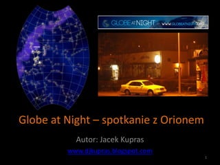 Globe at Night – spotkanie z Orionem
           Autor: Jacek Kupras
         www.djkupras.blogspot.com
                                       1
 