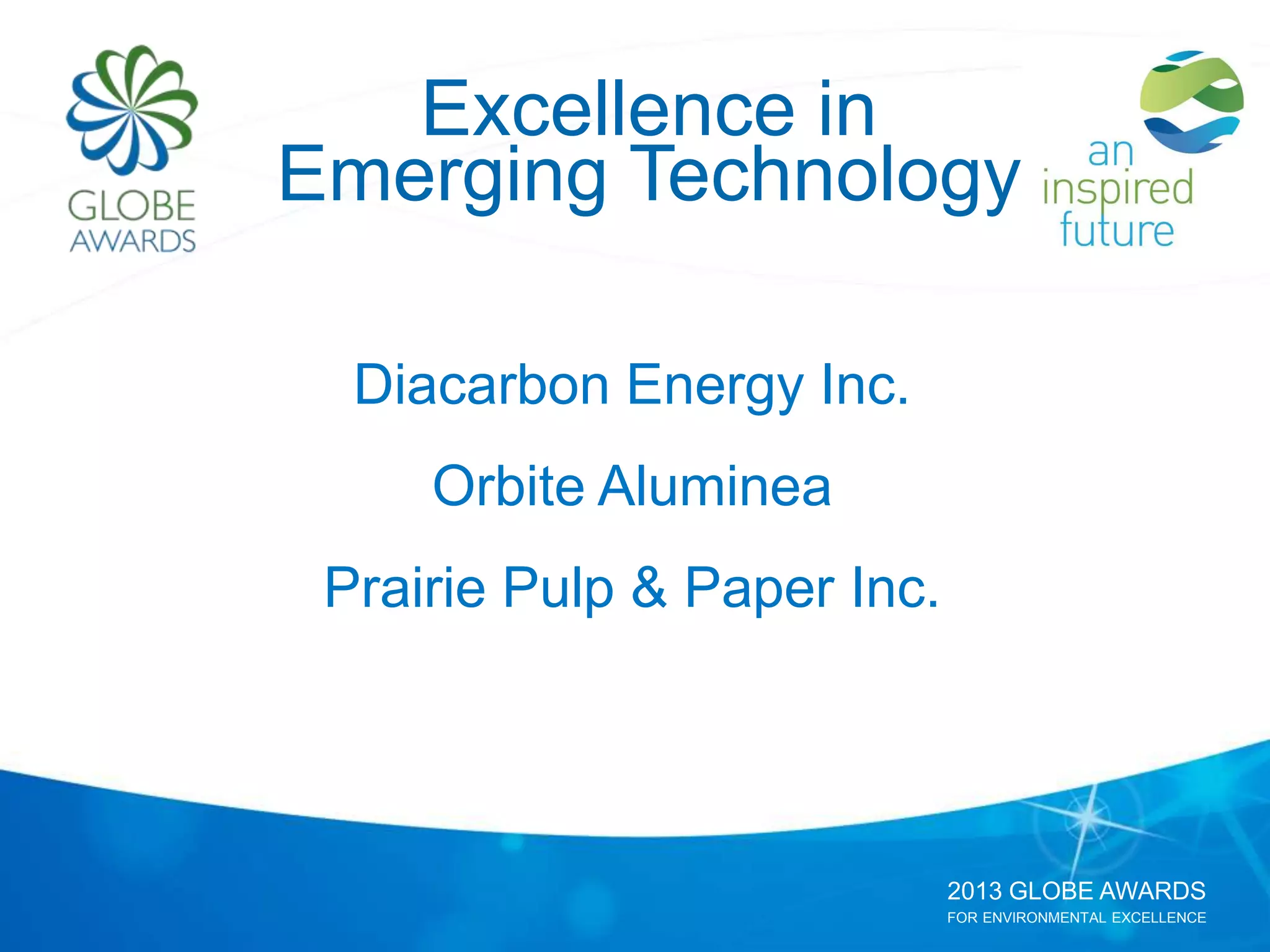 2013 GLOBE AWARDS
FOR ENVIRONMENTAL EXCELLENCE
Excellence in
Emerging Technology
Diacarbon Energy Inc.
Orbite Aluminea
Prairie Pulp & Paper Inc.
 