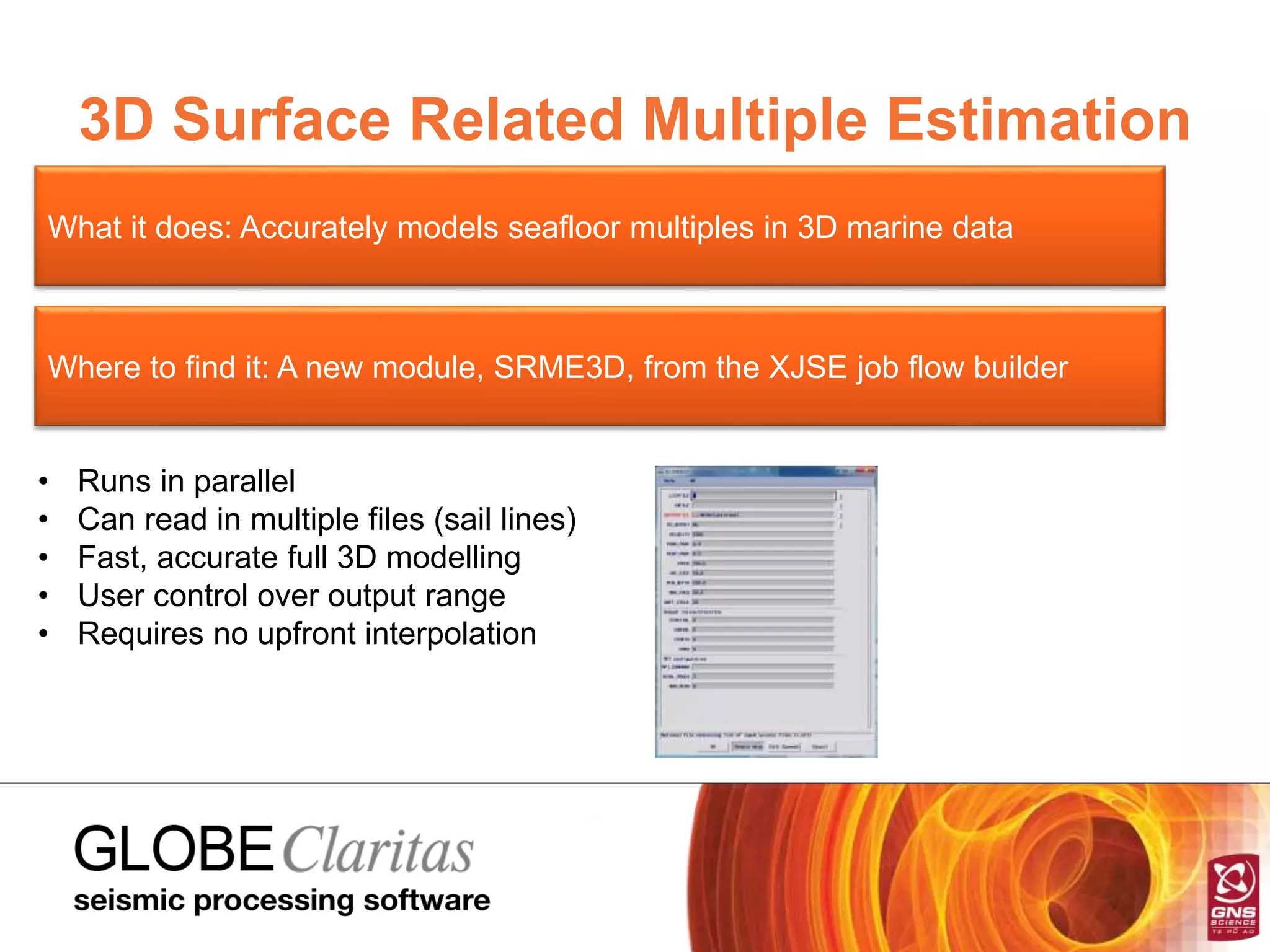 3D Surface Related Multiple Estimation
What it does: Accurately models seafloor multiples in 3D marine data
Where to find it: A new module, SRME3D, from the XJSE job flow builder
• Runs in parallel
• Can read in multiple files (sail lines)
• Fast, accurate full 3D modelling
• User control over output range
• Requires no upfront interpolation
 