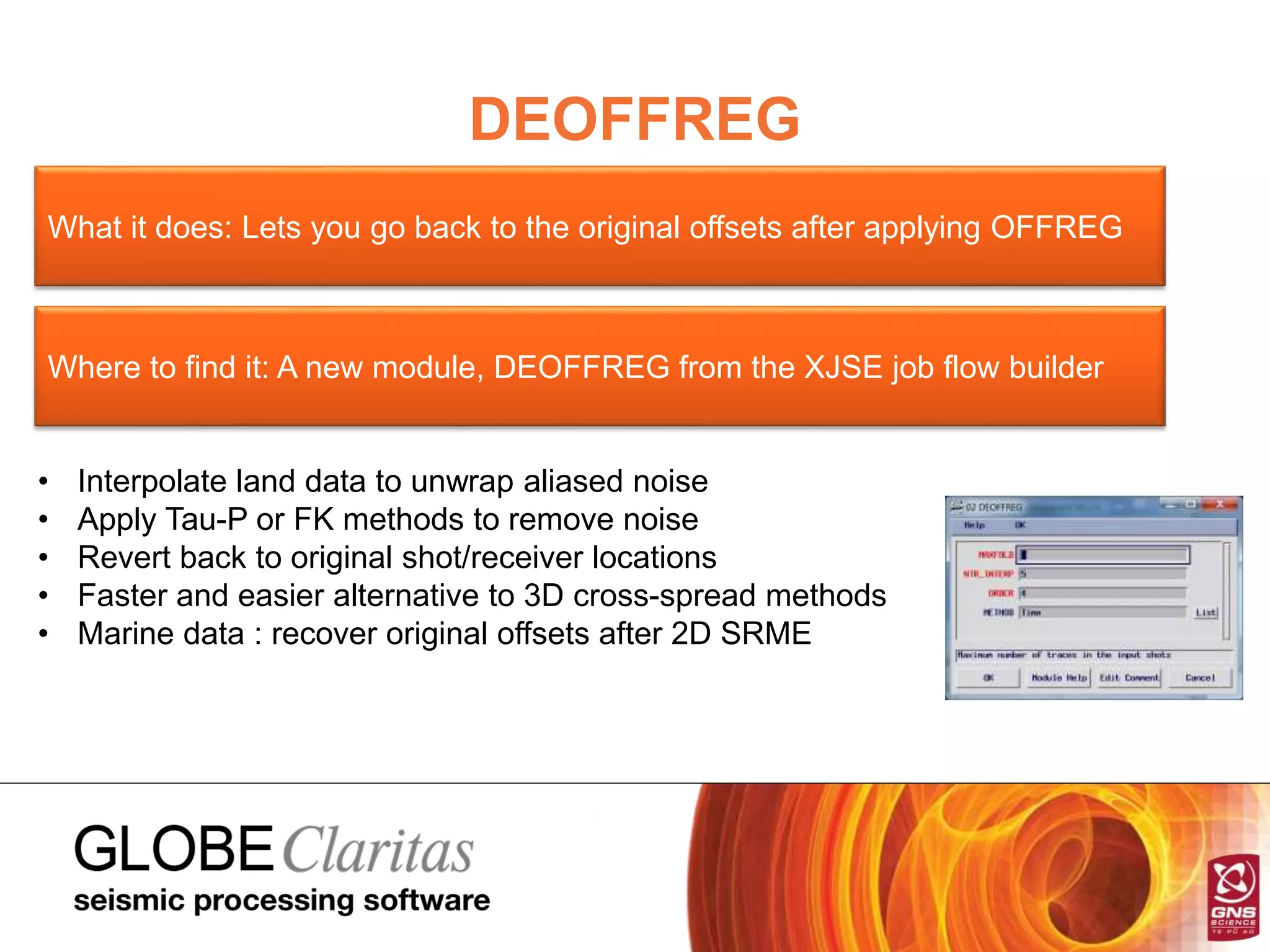 DEOFFREG
What it does: Lets you go back to the original offsets after applying OFFREG
Where to find it: A new module, DEOFFREG from the XJSE job flow builder
• Interpolate land data to unwrap aliased noise
• Apply Tau-P or FK methods to remove noise
• Revert back to original shot/receiver locations
• Faster and easier alternative to 3D cross-spread methods
• Marine data : recover original offsets after 2D SRME
 