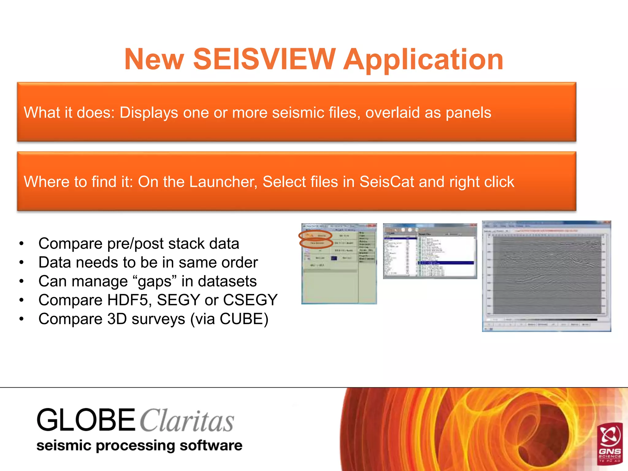 New SEISVIEW Application
What it does: Displays one or more seismic files, overlaid as panels
Where to find it: On the Launcher, Select files in SeisCat and right click
• Compare pre/post stack data
• Data needs to be in same order
• Can manage “gaps” in datasets
• Compare HDF5, SEGY or CSEGY
• Compare 3D surveys (via CUBE)
 
