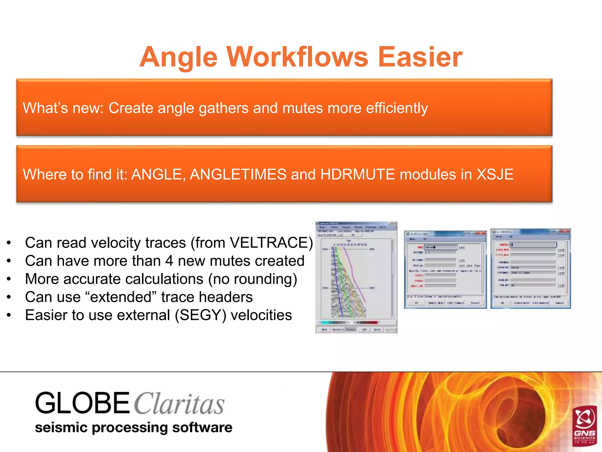 Angle Workflows Easier
What’s new: Create angle gathers and mutes more efficiently
Where to find it: ANGLE, ANGLETIMES and HDRMUTE modules in XSJE
• Can read velocity traces (from VELTRACE)
• Can have more than 4 new mutes created
• More accurate calculations (no rounding)
• Can use “extended” trace headers
• Easier to use external (SEGY) velocities
 