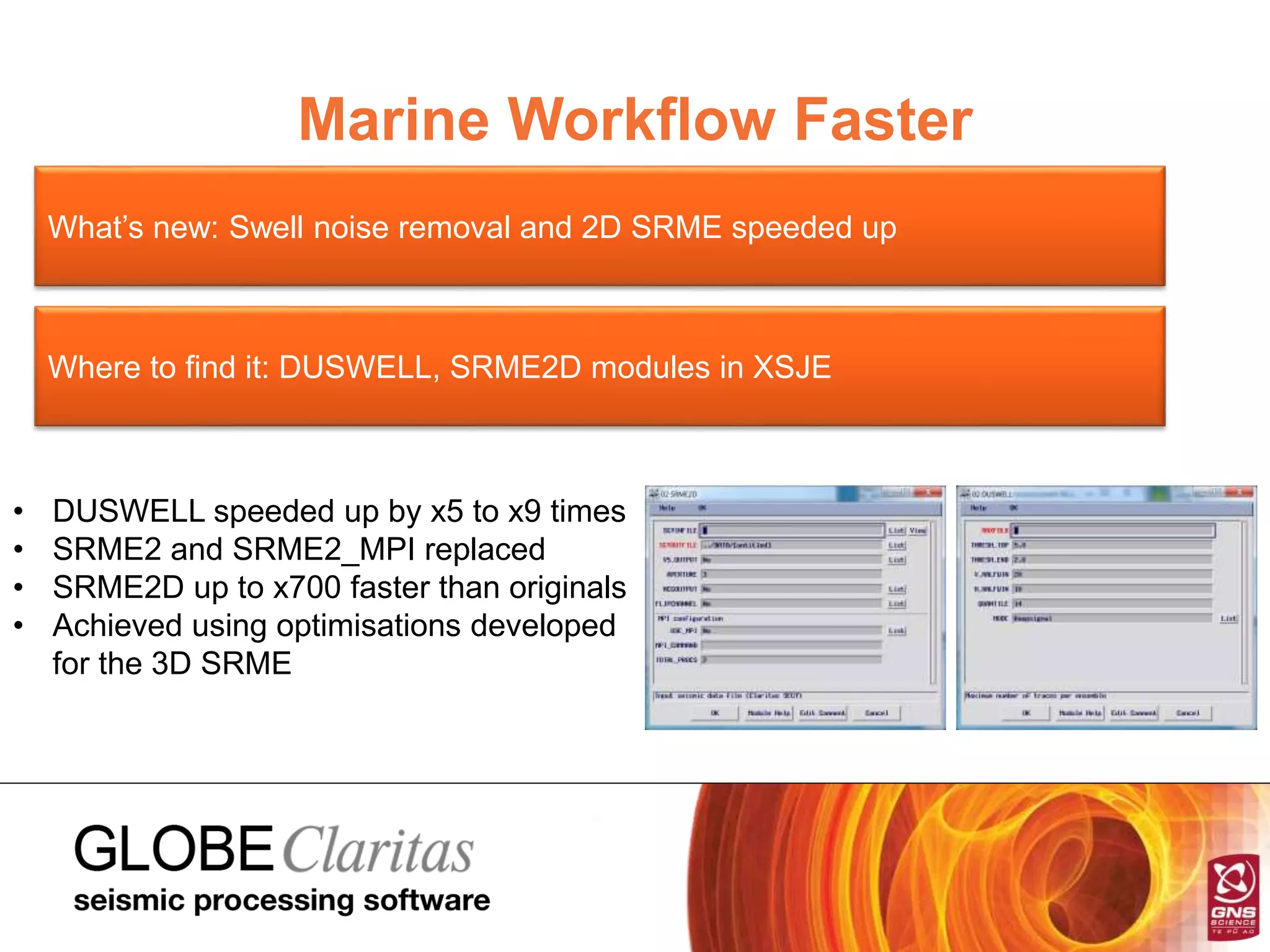 Marine Workflow Faster
What’s new: Swell noise removal and 2D SRME speeded up
Where to find it: DUSWELL, SRME2D modules in XSJE
• DUSWELL speeded up by x5 to x9 times
• SRME2 and SRME2_MPI replaced
• SRME2D up to x700 faster than originals
• Achieved using optimisations developed
for the 3D SRME
 