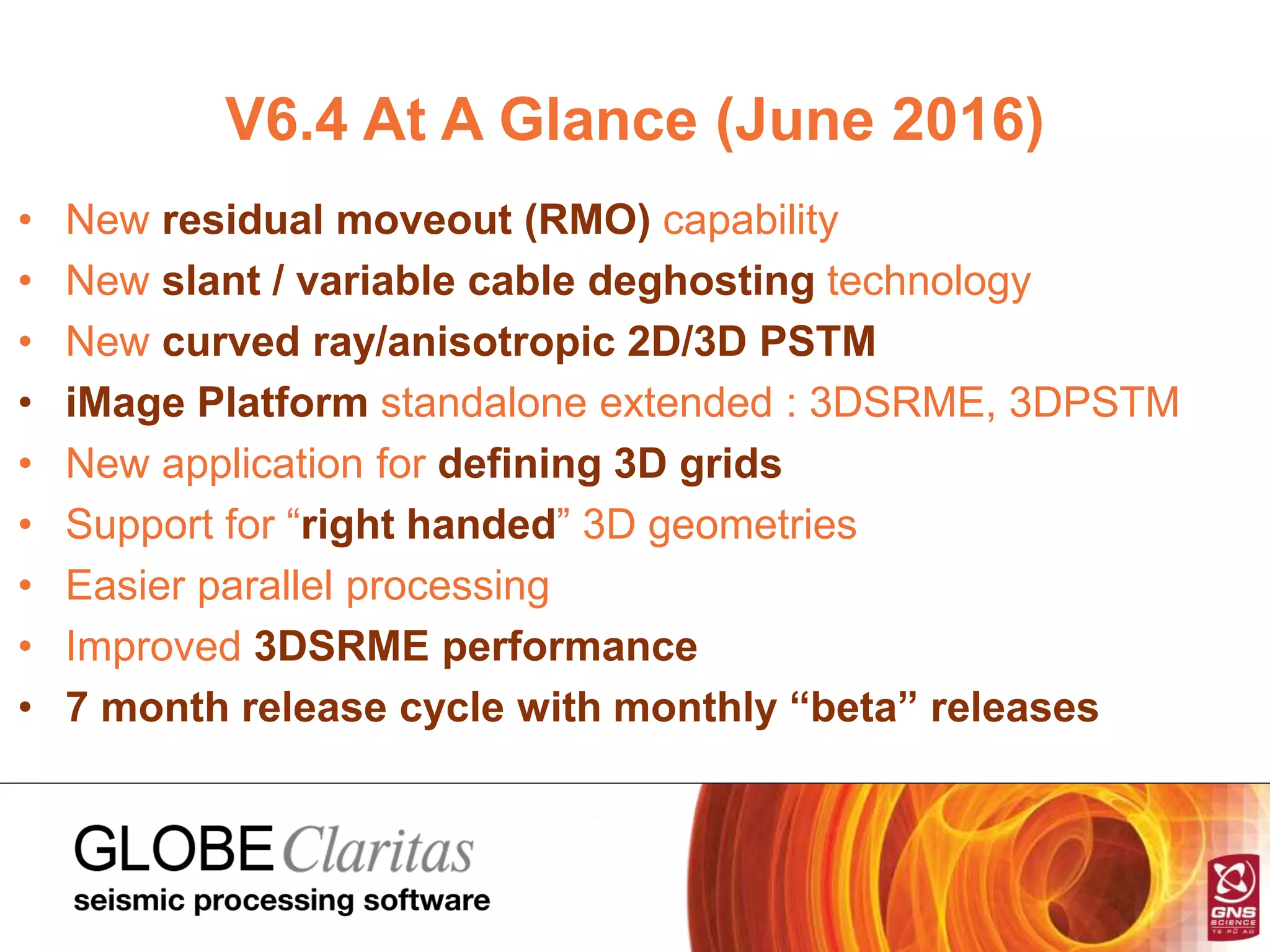 V6.4 At A Glance (June 2016)
• New residual moveout (RMO) capability
• New slant / variable cable deghosting technology
• New curved ray/anisotropic 2D/3D PSTM
• iMage Platform standalone extended : 3DSRME, 3DPSTM
• New application for defining 3D grids
• Support for “right handed” 3D geometries
• Easier parallel processing
• Improved 3DSRME performance
• 7 month release cycle with monthly “beta” releases
 