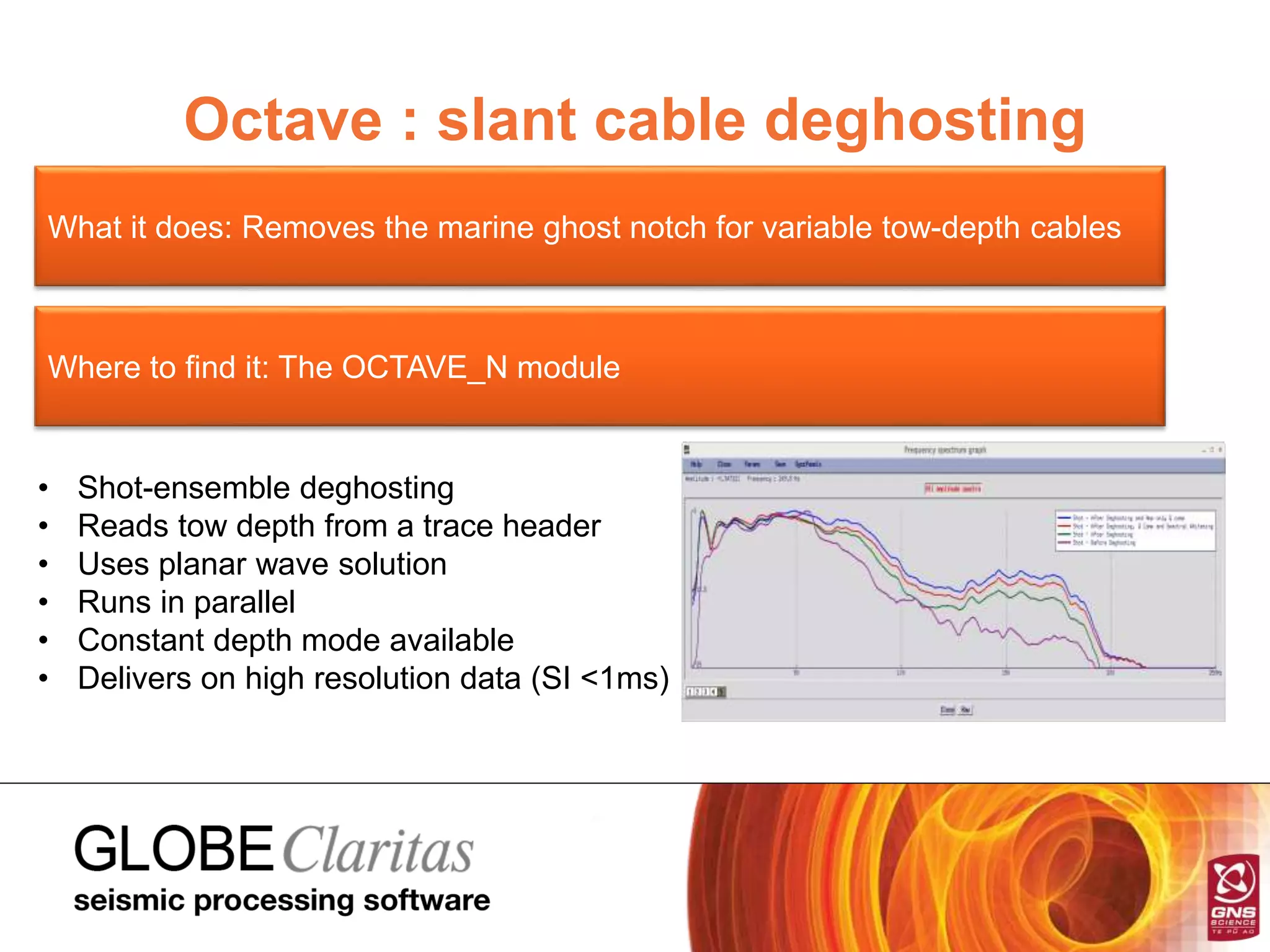 Octave : slant cable deghosting
What it does: Removes the marine ghost notch for variable tow-depth cables
Where to find it: The OCTAVE_N module
• Shot-ensemble deghosting
• Reads tow depth from a trace header
• Uses planar wave solution
• Runs in parallel
• Constant depth mode available
• Delivers on high resolution data (SI <1ms)
 