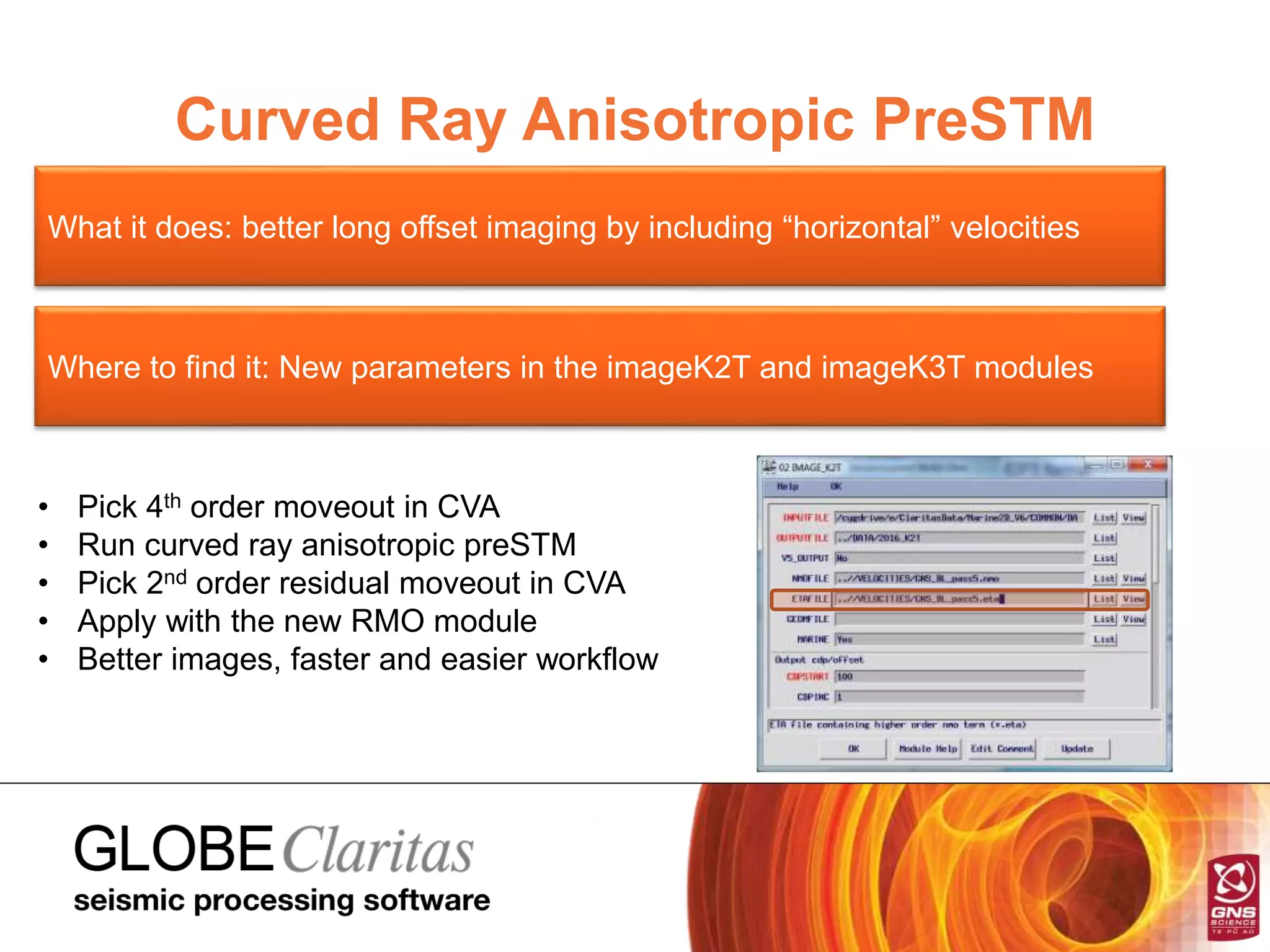 Curved Ray Anisotropic PreSTM
What it does: better long offset imaging by including “horizontal” velocities
Where to find it: New parameters in the imageK2T and imageK3T modules
• Pick 4th order moveout in CVA
• Run curved ray anisotropic preSTM
• Pick 2nd order residual moveout in CVA
• Apply with the new RMO module
• Better images, faster and easier workflow
 