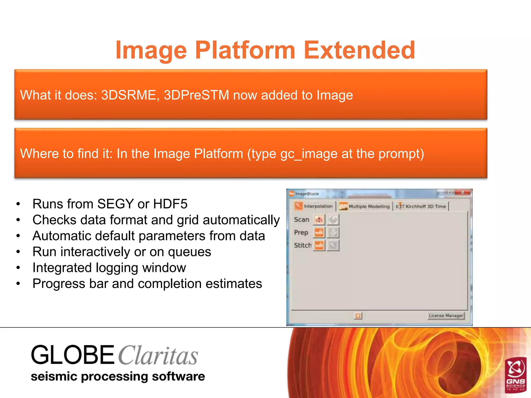 Image Platform Extended
What it does: 3DSRME, 3DPreSTM now added to Image
Where to find it: In the Image Platform (type gc_image at the prompt)
• Runs from SEGY or HDF5
• Checks data format and grid automatically
• Automatic default parameters from data
• Run interactively or on queues
• Integrated logging window
• Progress bar and completion estimates
 