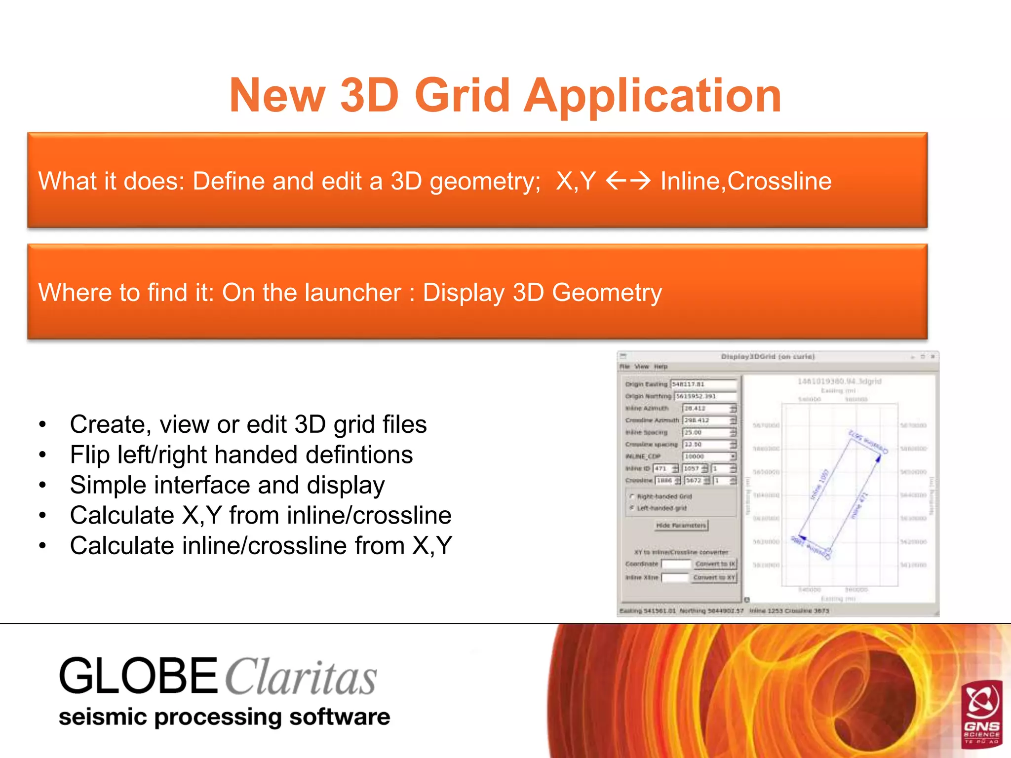 New 3D Grid Application
What it does: Define and edit a 3D geometry; X,Y  Inline,Crossline
Where to find it: On the launcher : Display 3D Geometry
• Create, view or edit 3D grid files
• Flip left/right handed defintions
• Simple interface and display
• Calculate X,Y from inline/crossline
• Calculate inline/crossline from X,Y
 